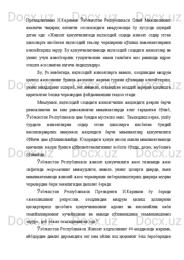 Президентимиз   И.Каримов   Ўзбекистон   Республикаси   Олий   Мажлисининг
иккинчи   чақириқ   олтинчи   сессиясидаги   маърузасида   бу   хусусда   шундай
деган   эди:   «Жиноят   қонунчилигида   иқтисодий   соҳада   жиноят   содир   этган
шахсларга   нисбатан   иқтисодий   таъсир   чораларини   қўллаш   имкониятларини
кенгайтириш зарур. Бу қонунчилигимизда иқтисодий соҳадаги жиноятлар ва
унинг   учун   жавобгарлик   тушунчасини   замон   талабига   мос   равишда   идрок
этишга асосланган янгича ёндашувдир».
Бу,   ўз   навбатида,   иқтисодий   жиноятларга   аввало,   озодликдан   маҳрум
қилиш жазосининг ўрнига жазонинг жарима турини қўллашни кенгайтириш,
унинг миқдорини ошириб, энг авввало, етказилган моддий зарарни қоплашга
қаратилган бошқа чоралардан фойдаланишни тақозо этади.
Маълумки,   иқтисодий   соҳадаги   жиноятчилик   жаҳондаги   деярли   барча
ривожланган   ва   кам   ривожланган   мамлакатларда   кенг   тарқалган   бўлиб,
Ўзбекистон Республикаси ҳам бундан мустасно эмас. Таъкидлаш керак, ушбу
турдаги   жиноятларни   содир   этган   шахсларга   нисбатан   бундай
инсонпарварлик   намунаси   жаҳондаги   барча   мамлакатлар   қонунчилиги
бўйича ҳам қўлланилмайди. Юқоридаги қонун инсон омили мамлакатимизда
қанчалик юқори ўринга қўйилаётганлигининг исботи бўлди, десак, муболаға
бўлмайди. 
Ўзбекистон   Республикаси   жиноят   қонунчилиги   жазо   тизимида   жазо
сифатида   жарима нинг   мавжудлиги,   аввало,   унинг   ҳозирги   даврда,   яъни
мамлакатимизда жиноий жазо чораларини либераллаштириш даврида муҳим
чоралардан бири эканлигидан далолат беради. 
Ўзбекистон   Республикаси   Президенти   И.Каримов   бу   борада
«жазолашнинг   репрессив,   озодликдан   маҳрум   қилиш   ҳолларини
қисқартириш   ҳисобига   қонунчиликнинг   адолат   ва   инсонийлик   каби
тамойилларининг   кучайишини   ва   амалда   қўлланишини   таъминлашимиз
зарур», деб бежиз таъкидламаган эди. 1
Ўзбекистон   Республикаси   Жиноят   кодексининг   44-моддасида   жарима,
айбдордан   давлат   даромадига   энг   кам   ойлик  иш  ҳақининг   беш   баробаридан 