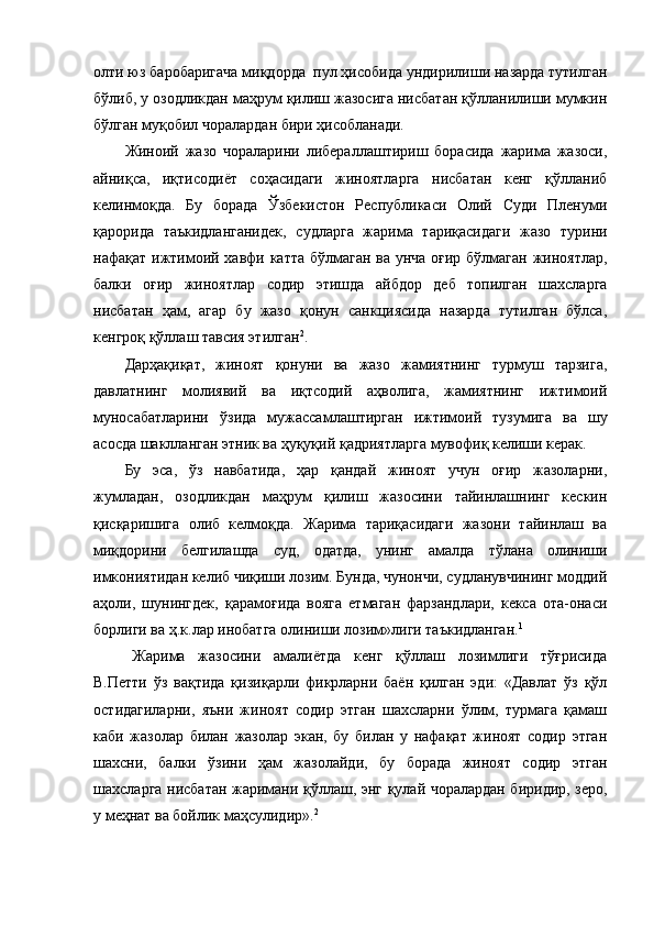 олти юз баробаригача миқдорда  пул ҳисобида ундирилиши назарда тутилган
бўлиб, у озодликдан маҳрум қилиш жазосига нисбатан қўлланилиши мумкин
бўлган муқобил чоралардан бири ҳисобланади.
Жиноий   жазо   чораларини   либераллаштириш   борасида   жарима   жазоси,
айниқса,   иқтисодиёт   соҳасидаги   жиноятларга   нисбатан   кенг   қўлланиб
келинмоқда.   Бу   борада   Ўзбекистон   Республикаси   Олий   Суди   Пленуми
қарорида   таъкидланганидек,   судларга   жарима   тариқасидаги   жазо   турини
нафақат ижтимоий хавфи катта бўлмаган ва унча оғир бўлмаган жиноятлар,
балки   оғир   жиноятлар   содир   этишда   айбдор   деб   топилган   шахсларга
нисбатан   ҳам,   агар   бу   жазо   қонун   санкциясида   назарда   тутилган   бўлса,
кенгроқ қўллаш тавсия этилган 2
.
Дарҳақиқат,   жиноят   қонуни   ва   жазо   жамиятнинг   турмуш   тарзига,
давлатнинг   молиявий   ва   иқтсодий   аҳволига,   жамиятнинг   ижтимоий
муносабатларини   ўзида   мужассамлаштирган   ижтимоий   тузумига   ва   шу
асосда шаклланган этник ва ҳуқуқий қадриятларга мувофиқ келиши керак.
Бу   эса,   ўз   навбатида,   ҳар   қандай   жиноят   учун   оғир   жазоларни,
жумладан,   озодликдан   маҳрум   қилиш   жазосини   тайинлашнинг   кескин
қисқаришига   олиб   келмоқда.   Жарима   тариқасидаги   жазони   тайинлаш   ва
миқдорини   белгилашда   суд,   одатда,   унинг   амалда   тўлана   олиниши
имкониятидан келиб чиқиши лозим. Бунда, чунончи, судланувчининг моддий
аҳоли,   шунингдек,   қарамоғида   вояга   етмаган   фарзандлари,   кекса   ота-онаси
борлиги ва ҳ.к.лар инобатга олиниши лозим»лиги таъкидланган. 1
Жарима   жазосини   амалиётда   кенг   қўллаш   лозимлиги   тўғрисида
В.Петти   ўз   вақтида   қизиқарли   фикрларни   баён   қилган   эди:   «Давлат   ўз   қўл
остидагиларни,   яъни   жиноят   содир   этган   шахсларни   ўлим,   турмага   қамаш
каби   жазолар   билан   жазолар   экан,   бу   билан   у   нафақат   жиноят   содир   этган
шахсни,   балки   ўзини   ҳам   жазолайди,   бу   борада   жиноят   содир   этган
шахсларга нисбатан жаримани қўллаш, энг қулай чоралардан биридир, зеро,
у меҳнат ва бойлик маҳсулидир». 2 
