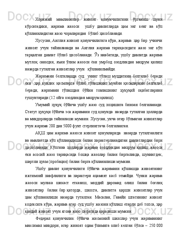 Хорижий   мамлакатлар   жиноят   қонунчилигини   ўрганиш   шуни
кўрсатадики,   жарима   жазоси     ушбу   давлатларда   ҳам   энг   кенг   ва   кўп
қўлланиладиган жазо чораларидан  бўлиб ҳисобланади. 
Хусусан, Англия жиноят қонунчилигига кўра, жарима  ҳар бир  учинчи
жиноят   учун   тайинланади   ва   Англия   жарима   тариқасидаги   жазо   энг   кўп
тарқалган   давлат   бўлиб   ҳисобланади.   Ўз   навбатида,   ушбу   давлатда   жарима
мутлоқ   санкция,   яъни   ўлим   жазоси   ёки   умрбод   озодликдан   маҳрум   қилиш
назарда тутилган жиноятлар учун   қўлланилмайди.
Жаримани   белгилашда   суд     унинг   тўлаш   муддатини   белгилаб   беради
ёки     ҳар   кунлик   қисмларга   бўлиб   тўлашнинг   муайян   қисмларини   белгилаб
беради,   жаримани   тўлашдан   бўйин   товлашнинг   ҳуқуқий   оқибатларини
тушунтиради (12 ойга озодликдан маҳрум қилиш). 
Умумий   ҳуқуқ   бўйича   ушбу   жазо   суд   хоҳишига   биноан   белгиланади.
Статут ҳуқуқи бўйича эса жаримани суд қонунда  назарда тутилган ҳолларда
ва миқдорларда тайинлаши мумкин. Хусусан, унча оғир бўлмаган жиноятлар
учун жарима 200 дан 5000 фунт стерлинггача белгиланган. 
АҚШ   ҳам   жарима   жазоси   жиноят   қонунларида     назарда   тутилганлиги
ва амалиётда кўп қўлланилиши билан характерланадиган давлатлардан бири
ҳисобланади.   Кўпгина   ҳолларда   жарима   озодликдан   маҳрум   қилиш   жазоси
ёки   асосий   жазо   тариқасида   бошқа   жазолар   билан   биргаликда,   шунингдек,
шартли ҳукм (пробация) билан бирга қўлланилиши мумкин. 
Ушбу   давлат   қонунчилиги   бўйича   жаримани   қўллашда   жиноятнинг
ижтимоий   хавфлилиги   ва   характери   аҳамият   касб   этмайди.   Чунки   жарима
жазоси   мулкка   шикаст   етказиш,   моддий   даромад   олиш   билан   боғлиқ
жиноятлар     билан   бир   қаторда,     шахсга,     давлатга     қарши     жиноятлар   учун
ҳам   қўлланилиши   назарда   тутилган.   Масалан,   Гавайи   штатининг   жиноят
кодексига кўра, жарима агар суд ушбу жазони қўллаш етарли деб топса, ҳар
қандай жиноят учун ягона жазо сифатида қаралиши мумкин.  
Федерал   қонунчилик   бўйича   жисмоний   шахслар   учун   жариманинг
максимал   миқдори,   агар   жиноят   одам   ўлимига   олиб   келган   бўлса   –   250   000 