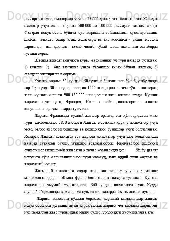 долларгача,  мисдиминорлар учун  – 25   000 долларгача  белгиланган.  Юридик
шахслар   учун   эса   –   жарима   500   000   ва   100   000   долларни   ташкил   этади.
Федерал   қонунчилик   бўйича   суд   жаримани   тайинлашда,   судланувчининг
шахси,     жиноят   содир   этиш   ҳолатлари   ва   энг   асосийси   -   унинг   моддий
даромади,     иш   ҳақидан     келиб   чиқиб,   тўлай   олиш   имконини   эътиборда
тутиши керак. 
Швеция жиноят қонунига кўра,  жариманинг уч тури назарда тутилган:
1)   кунлик;   2)     бир   вақтнинг   ўзида   тўланиши   керак   бўлган   жарима;   3)
стандартлаштирилган жарима.
Кунлик жарима 30  кундан 150 кунгача белгиланган бўлиб, ушбу ҳолда
ҳар бир кунда 30   швед кронасидан 1000 швед кронасигача тўланиши керак,
яъни   кунлик   жарима   900-150   000   швед   кронасини   ташкил   этади.   Кунлик
жарима,   шунингдек,   Франция,   Испания   каби   давлатларнинг   жиноят
қонунчилигида ҳам назарда тутилган.  
Жарима   Францияда   мулкий   жазолар   орасида   энг   кўп   тарқалган   жазо
тури   ҳисобланади. 1810 йилдаги Жиноят кодексига кўра, у жиноятлар учун
эмас,   балки   айбли   қилмишлар   ва   полициявий   бузишлар   учун   белгиланган.
Ҳозирги   Жиноят   кодексида   эса   жарима   жиноятлар   учун   ҳам   белгиланиши
назарда   тутилган   бўлиб,   ўғрилик,   товламачилик,   фирибгарлик,   ишончни
суиистемол қилиш каби жиноятлар шулар жумласидандир.  Ушбу давлат
қонунига   кўра   жариманинг   икки   тури   мавжуд,   яъни   оддий   пули   жарима   ва
жаримавий кунлар.
Жисмоний   шахсларга   содир   қилинган   жиноят   учун   жариманинг
максимал миқдори – 50 млн. франк  белгиланиши назарда тутилган.  Кунлик
жариманинг   умумий     муддати,   эса       360   кундан     ошмаслиги   керак.   Худди
шундай, Германияда ҳам жарима кунлик ставкаларда  белгиланиши мумкин.
  Жарима   жазосини   қўллаш   борасида   хорижий   мамлакатлар   жиноят
қонунчилигини   ўрганиш   шуни   кўрсатадики,   жарима   чет   мамлакатларда   энг
кўп тарқалган жазо турларидан бириб бўлиб, у қуйидаги хусусиятларга эга: 