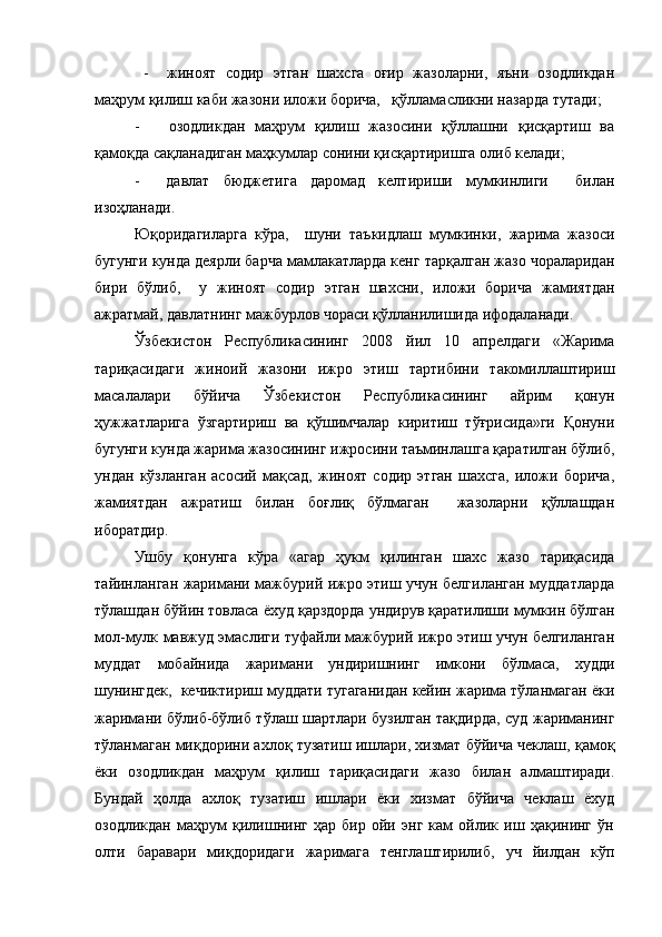   -     жиноят   содир   этган   шахсга   оғир   жазоларни,   яъни   озодликдан
маҳрум қилиш каби жазони иложи борича,   қўлламасликни назарда тутади;
-       озодликдан   маҳрум   қилиш   жазосини   қўллашни   қисқартиш   ва
қамоқда сақланадиган маҳкумлар сонини қисқартиришга олиб келади;
-     давлат   бюджетига   даромад   келтириши   мумкинлиги     билан
изоҳланади.
Юқоридагиларга   кўра,     шуни   таъкидлаш   мумкинки,   жарима   жазоси
бугунги кунда деярли барча мамлакатларда кенг тарқалган жазо чораларидан
бири   бўлиб,     у   жиноят   содир   этган   шахсни,   иложи   борича   жамиятдан
ажратмай, давлатнинг мажбурлов чораси қўлланилишида ифодаланади. 
Ўзбекистон   Республикасининг   2008   йил   10   апрелдаги   «Жарима
тариқасидаги   жиноий   жазони   ижро   этиш   тартибини   такомиллаштириш
масалалари   бўйича   Ўзбекистон   Республикасининг   айрим   қонун
ҳужжатларига   ўзгартириш   ва   қўшимчалар   киритиш   тўғрисида»ги   Қонуни
бугунги кунда жарима жазосининг ижросини таъминлашга қаратилган бўлиб,
ундан   кўзланган   асосий   мақсад,   жиноят   содир   этган   шахсга,   иложи   борича,
жамиятдан   ажратиш   билан   боғлиқ   бўлмаган     жазоларни   қўллашдан
иборатдир.
Ушбу   қонунга   кўра   «агар   ҳукм   қилинган   шахс   жазо   тариқасида
тайинланган жаримани мажбурий ижро этиш учун белгиланган муддатларда
тўлашдан бўйин товласа ёхуд қарздорда ундирув қаратилиши мумкин бўлган
мол-мулк мавжуд эмаслиги туфайли мажбурий ижро этиш учун белгиланган
муддат   мобайнида   жаримани   ундиришнинг   имкони   бўлмаса,   худди
шунингдек,  кечиктириш муддати тугаганидан кейин жарима тўланмаган ёки
жаримани бўлиб-бўлиб тўлаш шартлари бузилган тақдирда, суд жариманинг
тўланмаган миқдорини ахлоқ тузатиш ишлари, хизмат бўйича чеклаш, қамоқ
ёки   озодликдан   маҳрум   қилиш   тариқасидаги   жазо   билан   алмаштиради.
Бундай   ҳолда   ахлоқ   тузатиш   ишлари   ёки   хизмат   бўйича   чеклаш   ёхуд
озодликдан   маҳрум   қилишнинг   ҳар   бир   ойи   энг   кам   ойлик   иш   ҳақининг   ўн
олти   баравари   миқдоридаги   жаримага   тенглаштирилиб,   уч   йилдан   кўп 