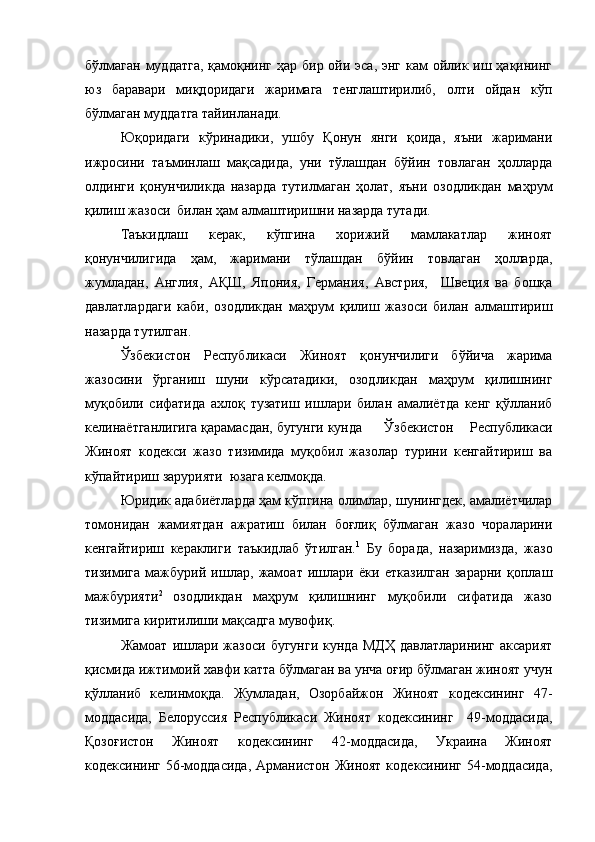 бўлмаган  муддатга,  қамоқнинг ҳар бир ойи эса, энг кам ойлик иш ҳақининг
юз   баравари   миқдоридаги   жаримага   тенглаштирилиб,   олти   ойдан   кўп
бўлмаган муддатга тайинланади.
Юқоридаги   кўринадики,   ушбу   Қонун   янги   қоида,   яъни   жаримани
ижросини   таъминлаш   мақсадида,   уни   тўлашдан   бўйин   товлаган   ҳолларда
олдинги   қонунчиликда   назарда   тутилмаган   ҳолат,   яъни   озодликдан   маҳрум
қилиш жазоси  билан ҳам алмаштиришни назарда тутади.
Таъкидлаш   керак,   кўпгина   хорижий   мамлакатлар   жиноят
қонунчилигида   ҳам,   жаримани   тўлашдан   бўйин   товлаган   ҳолларда,
жумладан,   Англия,   АҚШ,   Япония,   Германия,   Австрия,     Швеция   ва   бошқа
давлатлардаги   каби,   озодликдан   маҳрум   қилиш   жазоси   билан   алмаштириш
назарда тутилган. 
Ўзбекистон   Республикаси   Жиноят   қонунчилиги   бўйича   жарима
жазосини   ўрганиш   шуни   кўрсатадики,   озодликдан   маҳрум   қилишнинг
муқобили   сифатида   ахлоқ   тузатиш   ишлари   билан   амалиётда   кенг   қўлланиб
келинаётганлигига қарамасдан, бугунги кунда    Ўзбекистон   Республикаси
Жиноят   кодекси   жазо   тизимида   муқобил   жазолар   турини   кенгайтириш   ва
кўпайтириш зарурияти  юзага келмоқда. 
Юридик адабиётларда ҳам кўпгина олимлар, шунингдек, амалиётчилар
томонидан   жамиятдан   ажратиш   билан   боғлиқ   бўлмаган   жазо   чораларини
кенгайтириш   кераклиги   таъкидлаб   ўтилган. 1
  Бу   борада,   назаримизда,   жазо
тизимига   мажбурий   ишлар,   жамоат   ишлари   ёки   етказилган   зарарни   қоплаш
мажбурияти 2
  озодликдан   маҳрум   қилишнинг   муқобили   сифатида   жазо
тизимига киритилиши мақсадга мувофиқ. 
Жамоат   ишлари   жазоси   бугунги   кунда   МДҲ   давлатларининг   аксарият
қисмида ижтимоий хавфи катта бўлмаган ва унча оғир бўлмаган жиноят учун
қўлланиб   келинмоқда.   Жумладан,   Озорбайжон   Жиноят   кодексининг   47-
моддасида,   Белоруссия   Республикаси   Жиноят   кодексининг     49-моддасида,
Қозоғистон   Жиноят   кодексининг   42-моддасида,   Украина   Жиноят
кодексининг 56-моддасида, Арманистон Жиноят кодексининг 54-моддасида, 