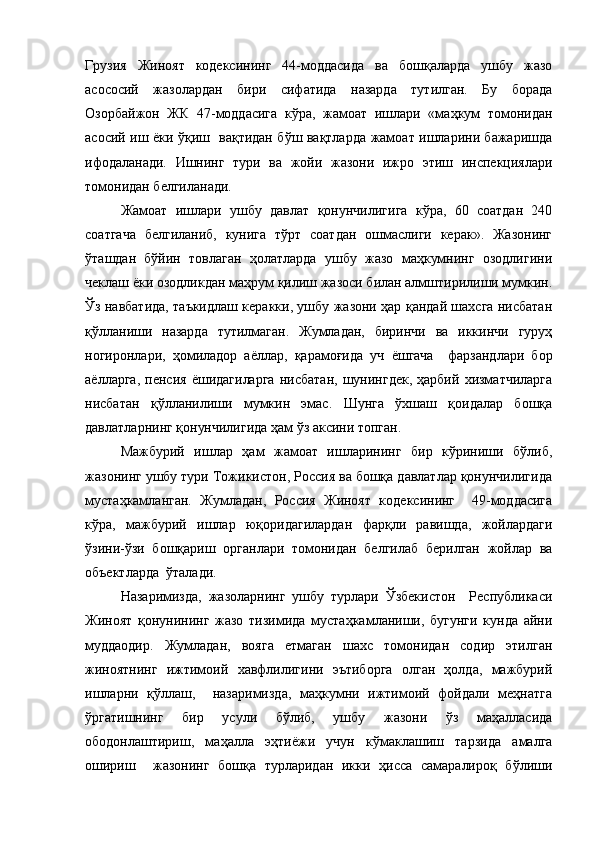 Грузия   Жиноят   кодексининг   44-моддасида   ва   бошқаларда   ушбу   жазо
асососий   жазолардан   бири   сифатида   назарда   тутилган.   Бу   борада
Озорбайжон   ЖК   47-моддасига   кўра,   жамоат   ишлари   «маҳкум   томонидан
асосий иш ёки ўқиш   вақтидан бўш вақтларда жамоат ишларини бажаришда
ифодаланади.   Ишнинг   тури   ва   жойи   жазони   ижро   этиш   инспекциялари
томонидан белгиланади.
Жамоат   ишлари   ушбу   давлат   қонунчилигига   кўра,   60   соатдан   240
соатгача   белгиланиб,   кунига   тўрт   соатдан   ошмаслиги   керак».   Жазонинг
ўташдан   бўйин   товлаган   ҳолатларда   ушбу   жазо   маҳкумнинг   озодлигини
чеклаш ёки озодликдан маҳрум қилиш жазоси билан алмштирилиши мумкин.
Ўз навбатида, таъкидлаш керакки, ушбу жазони ҳар қандай шахсга нисбатан
қўлланиши   назарда   тутилмаган.   Жумладан,   биринчи   ва   иккинчи   гуруҳ
ногиронлари,   ҳомиладор   аёллар,   қарамоғида   уч   ёшгача     фарзандлари   бор
аёлларга,   пенсия   ёшидагиларга   нисбатан,   шунингдек,   ҳарбий   хизматчиларга
нисбатан   қўлланилиши   мумкин   эмас.   Шунга   ўхшаш   қоидалар   бошқа
давлатларнинг қонунчилигида ҳам ўз аксини топган.
Мажбурий   ишлар   ҳам   жамоат   ишларининг   бир   кўриниши   бўлиб,
жазонинг ушбу тури Тожикистон, Россия ва бошқа давлатлар қонунчилигида
мустаҳкамланган.   Жумладан,   Россия   Жиноят   кодексининг     49-моддасига
кўра,   мажбурий   ишлар   юқоридагилардан   фарқли   равишда,   жойлардаги
ўзини-ўзи   бошқариш   органлари   томонидан   белгилаб   берилган   жойлар   ва
объектларда  ўталади.
Назаримизда,   жазоларнинг   ушбу   турлари   Ўзбекистон     Республикаси
Жиноят   қонунининг   жазо   тизимида   мустаҳкамланиши,   бугунги   кунда   айни
муддаодир.   Жумладан,   вояга   етмаган   шахс   томонидан   содир   этилган
жиноятнинг   ижтимоий   хавфлилигини   эътиборга   олган   ҳолда,   мажбурий
ишларни   қўллаш,     назаримизда,   маҳкумни   ижтимоий   фойдали   меҳнатга
ўргатишнинг   бир   усули   бўлиб,   ушбу   жазони   ўз   маҳалласида
ободонлаштириш,   маҳалла   эҳтиёжи   учун   кўмаклашиш   тарзида   амалга
ошириш     жазонинг   бошқа   турларидан   икки   ҳисса   самаралироқ   бўлиши 