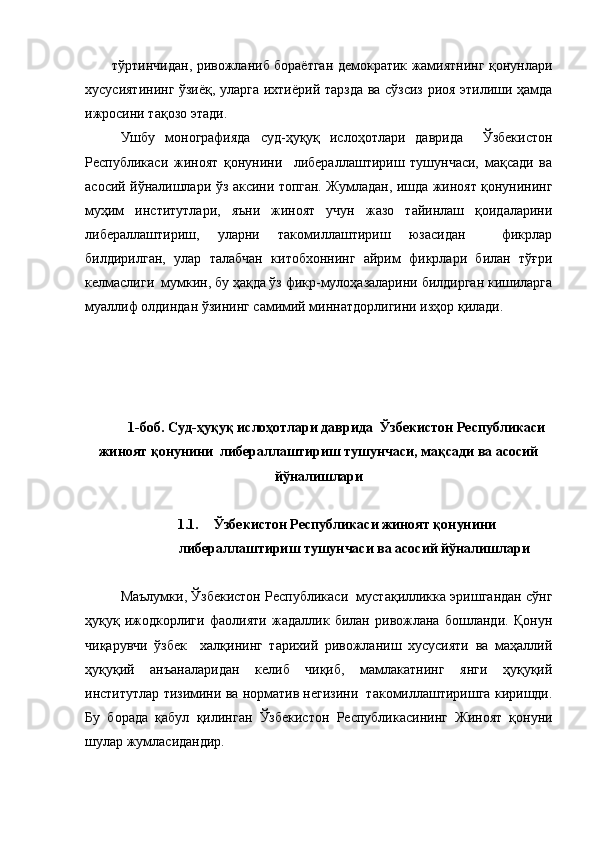 тўртинчидан, ривожланиб бораётган демократик жамиятнинг қонунлари
хусусиятининг ўзиёқ, уларга ихтиёрий тарзда ва сўзсиз риоя этилиши ҳамда
ижросини тақозо этади. 
Ушбу   монографияда   суд-ҳуқуқ   ислоҳотлари   даврида     Ўзбекистон
Республикаси   жиноят   қонунини     либераллаштириш   тушунчаси,   мақсади   ва
асосий йўналишлари   ўз аксини топган. Жумладан, ишда жиноят қонунининг
муҳим   институтлари,   яъни   жиноят   учун   жазо   тайинлаш   қоидаларини
либераллаштириш,   уларни   такомиллаштириш   юзасидан     фикрлар
билдирилган,   улар   талабчан   китобхоннинг   айрим   фикрлари   билан   тўғри
келмаслиги  мумкин, бу ҳақда ўз фикр-мулоҳазаларини билдирган кишиларга
муаллиф олдиндан ўзининг самимий миннатдорлигини изҳор қилади. 
1-боб. Суд-ҳуқуқ ислоҳотлари даврида  Ўзбекистон Республикаси
жиноят қонунини  либераллаштириш тушунчаси, мақсади ва асосий
йўналишлари
1.1. Ўзбекистон Республикаси жиноят қонунини
либераллаштириш тушунчаси ва асосий йўналишлари
Маълумки, Ўзбекистон Республикаси  мустақилликка эришгандан сўнг
ҳуқуқ   ижодкорлиги   фаолияти   жадаллик   билан   ривожлана   бошланди.   Қонун
чиқарувчи   ўзбек     халқининг   тарихий   ривожланиш   хусусияти   ва   маҳаллий
ҳуқуқий   анъаналаридан   келиб   чиқиб,   мамлакатнинг   янги   ҳуқуқий
институтлар тизимини ва норматив негизини  такомиллаштиришга киришди.
Бу   борада   қабул   қилинган   Ўзбекистон   Республикасининг   Жиноят   қонуни
шулар жумласидандир. 