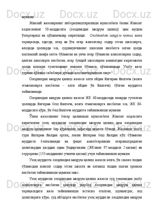 мумкин. 
Жиноий   жазоларнинг   либераллаштирилиши   муносабати   билан   Жиноят
кодексининг   50-моддасига   (озодликдан   маҳрум   қилиш)   ҳам   муҳим
ўзгартириш   ва   қўшимчалар   киритилди.     Озодликдан   маҳрум   қилиш   жазо
тариқасида,   одатда,   оғир   ва   ўта   оғир   жиноятлар   содир   этган   шахсларга,
алоҳида   ҳолларда   эса,   судланувчининг   шахсини   инобатга   олган   ҳолда
ижтимоий хавфи катта бўлмаган ва унча оғир бўлмаган жиноятларни содир,
қилган   шахсларга   нисбатан,   агар   бундай   шахсларни   жамиятдан   ажратмаган
ҳолда   ахлоқан   тузатишнинг   имкони   бўлмаса,   қўлланилади.   Ушбу   жазо
турини қўллаш сабаблари ҳукмда асослантирилиши шарт. 1
Озодликдан   маҳрум   қилиш   жазоси   олти   ойдан   йигирма   йилгача   (вояга
етмаганларга   нисбатан   -   олти   ойдан   ўн   йилгача)   бўлган   муддатга
тайинланади.
Озодликдан   мақрум   қилиш   жазоси   ЖК   60-моддасида   назарда   тутилган
ҳолларда   йигирма   беш   йилгача,   вояга   етмаганларга   нисбатан   эса,   ЖК   86-
моддасига кўра, ўн беш йилгача муддатга тайинланиши мумкин.
Ўлим   жазосининг   бекор   қилиниши   муносабати   Жиноят   кодексига
киритилган   узоқ   муддатли   озодликдан   маҳрум   қилиш   ҳам   озодликдан
маҳрум қилишнинг бир кўриниши сифатида намоён бўлади. Жазонинг ушбу
тури   йигирма   йилдан   ортиқ,   лекин   йигирма   беш   йилдан   кўп   бўлмаган
муддатга   белгиланади   ва   фақат   жавобгарликни   оғирлаштрадиган
ҳолатлардан   қасддан   одам   ўлдирганлик   (ЖКнинг   97-моддаси   2-қисми)   ва
терроризм (155-модданинг учинчи қисми) учун тайинланиши мумкин.
Узоқ муддатга озодликдан маҳрум қилиш жазоси аёлга, ўн саккиз ёшдан
тўлмасдан   жиноят   содир   этган   шахсга   ва   олтмиш   ёшдан   ошган   эркакка
нисбатан тайинланиши мумкин эмас.
Узоқ   муддатли   озодликдан   маҳрум   қилиш   жазоси   суд   томонидан   ушбу
жиноятларга   нисбатан   қонунда   умрбод   озодликдан   маҳрум   қилиш
тариқасидаги   жазо   тайинланиши   истисно   этилган,   шунингдек,   иш
ҳолатларига кўра, суд айбдорга  нисбатан узоқ муддатли озодликдан  маҳрум 