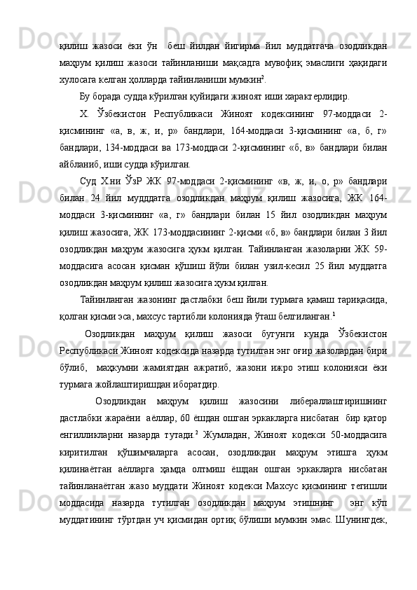 қилиш   жазоси   ёки   ўн     беш   йилдан   йигирма   йил   муддатгача   озодликдан
маҳрум   қилиш   жазоси   тайинланиши   мақсадга   мувофиқ   эмаслиги   ҳақидаги
хулосага келган ҳолларда тайинланиши мумкин 2
.
Бу борада судда кўрилган қуйидаги жиноят иши характерлидир.
Х.   Ўзбекистон   Республикаси   Жиноят   кодексининг   97-моддаси   2-
қисмининг   «а,   в,   ж,   и,   р»   бандлари,   164-моддаси   3-қисмининг   «а,   б,   г»
бандлари,   134-моддаси   ва   173-моддаси   2-қисмининг   «б,   в»   бандлари   билан
айбланиб, иши судда кўрилган.
Суд   Х.ни   ЎзР   ЖК   97-моддаси   2-қисмининг   «в,   ж,   и,   о,   р»   бандлари
билан   24   йил   мудддатга   озодликдан   маҳрум   қилиш   жазосига,   ЖК   164-
моддаси   3-қисмининг   «а,   г»   бандлари   билан   15   йил   озодликдан   маҳрум
қилиш жазосига, ЖК 173-моддасининг 2-қисми «б, в» бандлари билан 3 йил
озодликдан   маҳрум   жазосига   ҳукм   қилган.   Тайинланган   жазоларни   ЖК   59-
моддасига   асосан   қисман   қўшиш   йўли   билан   узил-кесил   25   йил   муддатга
озодликдан маҳрум қилиш жазосига ҳукм қилган.
Тайинланган   жазонинг  дастлабки   беш  йили  турмага  қамаш  тариқасида,
қолган қисми эса, махсус тартибли колонияда ўташ белгиланган. 1
Озодликдан   маҳрум   қилиш   жазоси   бугунги   кунда   Ўзбекистон
Республикаси Жиноят кодексида назарда тутилган энг оғир жазолардан бири
бўлиб,     маҳкумни   жамиятдан   ажратиб,   жазони   ижро   этиш   колонияси   ёки
турмага жойлаштиришдан иборатдир. 
  Озодликдан   маҳрум   қилиш   жазосини   либераллаштиришнинг
дастлабки жараёни   аёллар, 60 ёшдан ошган эркакларга нисбатан   бир қатор
енгилликларни   назарда   тутади. 2
  Жумладан,   Жиноят   кодекси   50-моддасига
киритилган   қўшимчаларга   асосан,   озодликдан   маҳрум   этишга   ҳукм
қилинаётган   аёлларга   ҳамда   олтмиш   ёшдан   ошган   эркакларга   нисбатан
тайинланаётган   жазо   муддати   Жиноят   кодекси   Махсус   қисмининг   тегишли
моддасида   назарда   тутилган   озодликдан   маҳрум   этишнинг     энг   кўп
муддатининг  тўртдан  уч қисмидан ортиқ бўлиши мумкин эмас. Шунингдек, 