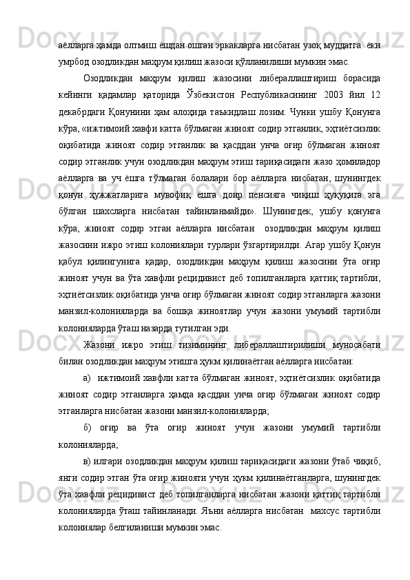 аёлларга ҳамда олтмиш ёшдан ошган эркакларга нисбатан узоқ муддатга  ёки
умрбод озодликдан маҳрум қилиш жазоси қўлланилиши мумкин эмас. 
Озодликдан   маҳрум   қилиш   жазосини   либераллаштириш   борасида
кейинги   қадамлар   қаторида   Ўзбекистон   Республикасининг   2003   йил   12
декабрдаги   Қонунини   ҳам   алоҳида   таъкидлаш   лозим.   Чунки   ушбу   Қонунга
кўра, «ижтимоий хавфи катта бўлмаган жиноят содир этганлик, эҳтиётсизлик
оқибатида   жиноят   содир   этганлик   ва   қасддан   унча   оғир   бўлмаган   жиноят
содир этганлик учун озодликдан маҳрум этиш тариқасидаги жазо ҳомиладор
аёлларга   ва   уч   ёшга   тўлмаган   болалари   бор   аёлларга   нисбатан,   шунингдек
қонун   ҳужжатларига   мувофиқ   ёшга   доир   пенсияга   чиқиш   ҳуқуқига   эга
бўлган   шахсларга   нисбатан   тайинланмайди».   Шунингдек,   ушбу   қонунга
кўра,   жиноят   содир   этган   аёлларга   нисбатан     озодликдан   маҳрум   қилиш
жазосини  ижро   этиш  колониялари   турлари  ўзгартирилди.   Агар   ушбу  Қонун
қабул   қилингунига   қадар,   озодликдан   маҳрум   қилиш   жазосини   ўта   оғир
жиноят   учун   ва   ўта   хавфли  рецидивист   деб   топилганларга   қаттиқ   тартибли,
эҳтиётсизлик оқибатида унча оғир бўлмаган жиноят содир этганларга жазони
манзил-колонияларда   ва   бошқа   жиноятлар   учун   жазони   умумий   тартибли
колонияларда ўташ назарда тутилган эди. 
Жазони   ижро   этиш   тизимининг   либераллаштирилиши   муносабати
билан озодликдан маҳрум этишга ҳукм қилинаётган аёлларга нисбатан:
а)     ижтимоий  хавфли  катта   бўлмаган   жиноят,   эҳтиётсизлик   оқибатида
жиноят   содир   этганларга   ҳамда   қасддан   унча   оғир   бўлмаган   жиноят   содир
этганларга нисбатан жазони манзил-колонияларда;
б)   оғир   ва   ўта   оғир   жиноят   учун   жазони   умумий   тартибли
колонияларда;
в) илгари озодликдан маҳрум қилиш тариқасидаги жазони ўтаб чиқиб,
янги содир этган ўта оғир жинояти учун ҳукм қилинаётганларга, шунингдек
ўта хавфли рецидивист деб топилганларга нисбатан жазони қаттиқ тартибли
колонияларда   ўташ   тайинланади.   Яъни   аёлларга   нисбатан     махсус   тартибли
колониялар белгиланиши мумкин эмас. 