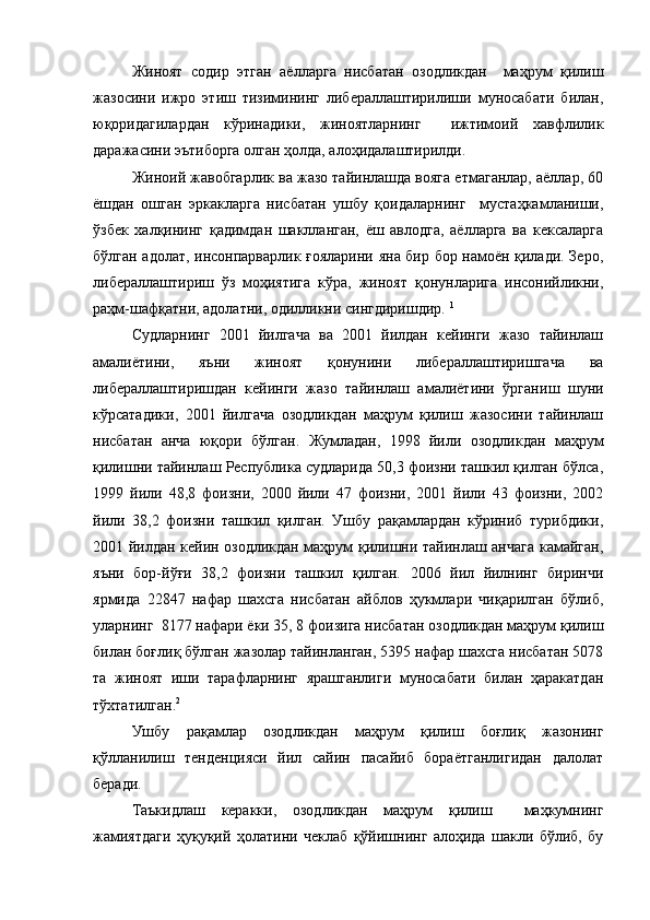 Жиноят   содир   этган   аёлларга   нисбатан   озодликдан     маҳрум   қилиш
жазосини   ижро   этиш   тизимининг   либераллаштирилиши   муносабати   билан,
юқоридагилардан   кўринадики,   жиноятларнинг     ижтимоий   хавфлилик
даражасини эътиборга олган ҳолда, алоҳидалаштирилди.
Жиноий жавобгарлик ва жазо тайинлашда вояга етмаганлар, аёллар, 60
ёшдан   ошган   эркакларга   нисбатан   ушбу   қоидаларнинг     мустаҳкамланиши,
ўзбек   халқининг   қадимдан   шаклланган,   ёш   авлодга,   аёлларга   ва   кексаларга
бўлган адолат, инсонпарварлик ғояларини яна бир бор намоён қилади. Зеро,
либераллаштириш   ўз   моҳиятига   кўра,   жиноят   қонунларига   инсонийликни,
раҳм-шафқатни, адолатни, одилликни сингдиришдир.  1
Судларнинг   2001   йилгача   ва   2001   йилдан   кейинги   жазо   тайинлаш
амалиётини,   яъни   жиноят   қонунини   либераллаштиришгача   ва
либераллаштиришдан   кейинги   жазо   тайинлаш   амалиётини   ўргани ш   шуни
кўрсатадики,   2001   йилгача   озодликдан   маҳрум   қилиш   жазосини   тайинлаш
нисбатан   анча   юқори   бўлган .   Жумладан,   1998   йили   озодликдан   маҳрум
қилишни тайинлаш Республика судларида 50,3 фоизни ташкил қилган бўлса,
1999   йили   48,8   фоизни,   2000   йили   47   фоизни,   2001   йили   43   фоизни,   2002
йили   38,2   фоизни   ташкил   қилган.   Ушбу   рақамлардан   кўриниб   турибдики,
2001 йилдан кейин озодликдан маҳрум қилишни тайинлаш анчага камайган,
яъни   бор-йўғи   38,2   фоизни   ташкил   қилган.   2006   йил   йилнинг   биринчи
ярмида   22847   нафар   шахсга   нисбатан   айблов   ҳукмлари   чиқарилган   бўлиб,
уларнинг  8177 нафари ёки 35, 8 фоизига нисбатан озодликдан маҳрум қилиш
билан боғлиқ бўлган жазолар тайинланган, 5395 нафар шахсга нисбатан 5078
та   жиноят   иши   тарафларнинг   ярашганлиги   муносабати   билан   ҳаракатдан
тўхтатилган. 2
Ушбу   рақамлар   озодликдан   маҳрум   қилиш   боғлиқ   жазонинг
қўлланилиш   тенденцияси   йил   сайин   пасайиб   бораётганлигидан   далолат
беради.
Таъкидлаш   керакки,   озодликдан   маҳрум   қилиш     маҳкумнинг
жамиятдаги   ҳуқуқий   ҳолатини   чеклаб   қўйишнинг   алоҳида   шакли   бўлиб,   бу 