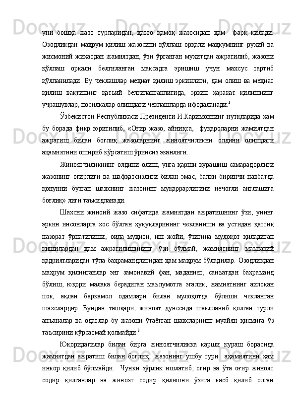 уни   бошқа   жазо   турларидан,   ҳатто   қамоқ   жазосидан   ҳам     фарқ   қилади.
Озодликдан   маҳрум   қилиш   жазосини   қўллаш   орқали   маҳкумнинг   руҳий   ва
жисмоний   жиҳатдан   жамиятдан,   ўзи   ўрганган   муҳитдан   ажратилиб,   жазони
қўллаш   орқали   белгиланган   мақсадга   эришиш   учун   махсус   тартиб
қўлланилади.   Бу   чеклашлар   меҳнат   қилиш   эркинлиги,   дам   олиш   ва   меҳнат
қилиш   вақтининг   қатъий   белгиланганлигида,   эркин   ҳаракат   қилишнинг
учрашувлар, посилкалар олишдаги чеклашларда ифодаланади. 1
Ўзбекистон Республикаси Президенти И.Каримовнинг нутқларида ҳам
бу   борада   фикр   юритилиб,   «Оғир   жазо,   айниқса,     фуқароларни   жамиятдан
ажратиш   билан   боғлиқ   жазоларнинг   жиноятчиликни   олдини   олишдаги
аҳамиятини ошириб кўрсатиш ўринсиз эканлиги...
Жиноятчиликнинг   олдини   олиш,   унга   қарши   курашиш   самарадорлиги
жазонинг   оғирлиги   ва   шафқатсизлиги   билан   эмас,   балки   биринчи   навбатда
қонунни   бузган   шахснинг   жазонинг   муқаррарлигини   нечоғли   англашига
боғлиқ» лиги таъкидланади. 
Шахсни   жиноий   жазо   сифатида   жамиятдан   ажратишнинг   ўзи,   унинг
эркин   инсонларга   хос   бўлган   ҳуқуқларининг   чекланиши   ва   устидан   қаттиқ
назорат   ўрнатилиши,   оила   муҳити,   иш   жойи,   ўзигина   мулоқот   қиладиган
кишилардан   ҳам   ажратилишининг   ўзи   бўлмай,   жамиятнинг   маънавий
қадриятларидан  тўла баҳрамандлигидан  ҳам  маҳрум  бўладилар.  Озодликдан
маҳрум   қилинганлар   энг   замонавий   фан,   маданият,   санъатдан   баҳраманд
бўлиш,   юқори   малака   берадиган   маълумотга   эгалик,   жамиятнинг   ахлоқан
пок,   ақлан   баркамол   одамлари   билан   мулоқотда   бўлиши   чекланган
шахслардир.   Бундан   ташқари,   жиноят   дунёсида   шаклланиб   қолган   турли
анъаналар   ва   одатлар   бу   жазони   ўтаётган   шахсларнинг   муайян   қисмига   ўз
таъсирини кўрсатмай қолмайди. 2
 
Юқоридагилар   билан   бирга   жиноятчиликка   қарши   кураш   борасида
жамиятдан   ажратиш   билан   боғлиқ     жазонинг   ушбу   тури     аҳамиятини   ҳам
инкор   қилиб   бўлмайди.     Чунки   зўрлик   ишлатиб,   оғир   ва   ўта   оғир   жиноят
содир   қилганлар   ва   жиноят   содир   қилишни   ўзига   касб   қилиб   олган 
