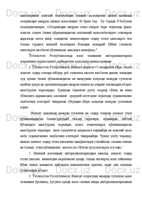 шахсларнинг   жиноий   тажовузидан   жамият   аъзоларини   ҳимоя   қилишда
озодликдан   маҳрум   қилиш   жазосининг   ўз   ўрни   бор.     Бу   борада   Р.Кабулов
таъкидлаганидек:   «Озодликдан   маҳрум   этиш   охирги   чора   сифатида   фақат
жиноят   қонун   билан   қўриқланадиган   ижтимоий   муносабатларга   сезиларли
даражада   катта   хавф   соладиган   жиноятларни   содир   этган   шахсларга   ёки
бошқа   турдаги   жиноий   жазоларни   ўташдан   ашаддий   бўйин   товлаган
шахсларга нисбатан қўлланиши  мақсадга мувофиқ». 1
Ўзбекистон   Республикасида   жазо   тизимини   либераллаштириш
жараёнини таҳлил қилиб, қуйидагича хулосалар қилиш мумкин:
1. Ўзбекистон Республикаси Жиноят кодекси 42-моддасига кўра, «жазо
жиноят содир этишда айбдор деб топилган шахсга нисбатан давлат номидан
суд   ҳукми   билан   қўлланиладиган   ва   маҳкумни   қонунда   назарда   тутилган
муайян ҳуқуқ ва эркинликлардан маҳрум қилиш ва уларни чеклашдан иборат
мажбурлов   чорасидир».   Қонунда   берилган   ушбу   таъриф   тўлиқ   ва   аниқ
бўлишига қарамасдан, жазонинг   ҳуқуқий категория  сифатида судланганлик
оқибатини   келтириб   чиқариши   тўғридан-тўғри   қонунда   назарда   тутилиши
керак.
  Жиноят   қонунида   назарда   тутилган   ва   содир   этилган   жиноят   учун
қўлланиладиган   бошқа-ҳуқуқий   таъсир   чоралари,   жумладан,   тиббий
йўсиндаги   мажбурлов   чоралари,   вояга   етмаганларга   қўлланиладиган
мажбурлов   чоралари     жазо   тушунчаси   доирасига   кирмайди   ва   жиноий   жазо
каби   судланганлик   оқибатини   келтириб   чиқармайди.   Чунки   ушбу   чоралар,
аввало жиноят содир этган шахснинг манфаатлари (соғайиши, таълим олиши
ва бошқа)  учун қўлланилиб, жазога хос бўлган хусусиятларга эга эмас.
2.   Жиноий   жазоларни   либераллаштиришдан   мақсад,   жиноят   содир
этган шахсни  жамиятдан ажратмаган ҳолда, бошқа енгилроқ жазо тайинлаш
йўли   билан   жамиятга   қайтариш   имкониятини   яратиш,   яъни   уни   ахлоқан
тузатишдан иборат.
3. Ўзбекистон Республикаси Жиноят кодексида назарда тутилган жазо
тизимини  ўрганиш,  бугунги  кунда  жазо  тизими янада  либераллаштирилиши 