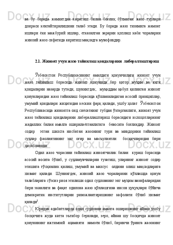 ва   бу   борада   жамиятдан   ажратиш   билан   боғлиқ   бўлмаган   жазо   турлари
доираси   кенгайтирилишини   талаб   этади.   Бу   борада   жазо   тизимига   жамоат
ишлари   ёки   мажбурий   ишлар,   етказилган   зарарни   қоплаш   каби   чораларни
жиноий жазо сифатида киритиш мақсадга мувофиқдир.
2.1. Жиноят учун жазо тайинлаш қоидаларини  либераллаштириш 
Ўзбекистон   Республикасининг   амалдаги   қонунчилиги   жиноят   учун
жазо   тайинлаш   борасида   жиноят   қонунида   бир   қатор   муҳим   ва   янги
қоидаларни   назарда   тутади,   шунингдек,     муқаддам   қабул   қилинган   жиноят
қонунларидан жазо тайинлаш борасида қўлланиладиган  асосий принциплар,
умумий қоидалари жиҳатидан кескин фарқ қилади, ушбу ҳолат   Ўзбекистон
Республикасида жиноятга оид сиёсатни нг   тубдан ўзгарганлиги, жиноят учун
жазо   тайинлаш   қоидаларини   либераллаштириш   борасидаги   ислоҳотларни нг
жадаллик   билан   амалга   оширилаётганлигига     бевосита   боғлиқдир.   Жиноят
содир     этган   шахсга   нисбатан   жазонинг   тури   ва   миқдорини   тайинлаш
судлар   фаолиятининг   энг   оғир   ва   масъулиятли     босқичларидан   бири
ҳисобланади. 
Одил   жазо   чорасини   тайинлаш   жиноятчилик   билан     кураш   борасида
асосий   восита   бўлиб,   у   судланувчиларни   тузатиш,   уларнинг   жиноят   содир
этишига   тўсқинлик   қилиш,   умумий   ва   махсус     олдини   олиш   мақсадларига
хизмат   қилади.   Шунингдек,   жиноий   жазо   чораларини   қўллашда   қонун
талабларига сўзсиз риоя этилиши одил судловнинг энг муҳим вазифаларидан
бири   эканлиги   ва   фақат   одилона   жазо   қўллашгина   инсон   ҳуқуқлари   бўйича
демократик   институтларни   ривожлантиришнинг   кафолати   бўлиб   хизмат
қилади 1
.
Юридик адабиётларда одил судловни амалга оширишнинг айнан ушбу
босқичига   жуда   катта   эътибор   берилади,   зеро,   айнан   шу   босқичда   жиноят
қонунининг   ижтимоий     аҳамияти     намоён   бўлиб,   биринчи   ўринга   жазонинг 