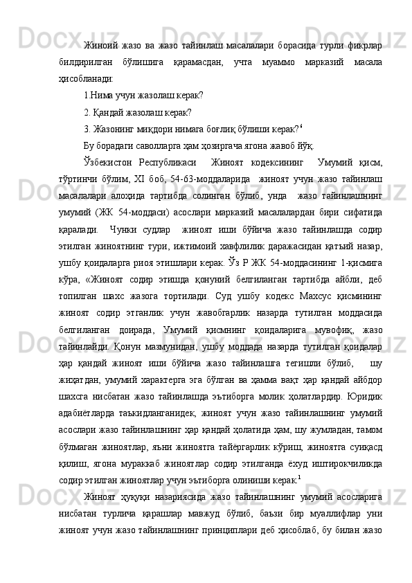 Жиноий   жазо   ва   жазо   тайинлаш   масалалари   борасида   турли   фикрлар
билдирилган   бўлишига   қарамасдан,   учта   муаммо   марказий   масала
ҳисобланади:
1.Нима учун жазолаш керак?
2. Қандай жазолаш керак?
3. Жазонинг миқдори нимага боғлиқ бўлиши керак? 6
Бу борадаги саволларга ҳам ҳозиргача ягона жавоб йўқ.
Ўзбекистон   Республикаси     Жиноят   кодексининг     Умумий   қисм,
тўртинчи   бўлим,   ХI   боб,   54-63-моддаларида     жиноят   учун   жазо   тайинлаш
масалалари   алоҳида   тартибда   солинган   бўлиб,   унда     жазо   тайинлашнинг
умумий   (ЖК   54-моддаси)   асослари   марказий   масалалардан   бири   сифатида
қаралади.     Чунки   судлар     жиноят   иши   бўйича   жазо   тайинлашда   содир
этилган   жиноятнинг   тури,   ижтимоий   хавфлилик   даражасидан   қатъий   назар,
ушбу қоидаларга  риоя этишлари керак. Ўз Р ЖК 54-моддасининг 1-қисмига
кўра,   «Жиноят   содир   этишда   қонуний   белгиланган   тартибда   айбли,   деб
топилган   шахс   жазога   тортилади.   Суд   ушбу   кодекс   Махсус   қисмининг
жиноят   содир   этганлик   учун   жавобгарлик   назарда   тутилган   моддасида
белгиланган   доирада,   Умумий   қисмнинг   қоидаларига   мувофиқ,   жазо
тайинлайди.   Қонун   мазмунидан,   ушбу   моддада   назарда   тутилган   қоидалар
ҳар   қандай   жиноят   иши   бўйича   жазо   тайинлашга   тегишли   бўлиб,       шу
жиҳатдан,   умумий   характерга   эга   бўлган   ва   ҳамма   вақт   ҳар   қандай   айбдор
шахсга   нисбатан   жазо   тайинлашда   эътиборга   молик   ҳолатлардир.   Юридик
адабиётларда   таъкидланганидек,   жиноят   учун   жазо   тайинлашнинг   умумий
асослари жазо тайинлашнинг ҳар қандай ҳолатида ҳам, шу жумладан, тамом
бўлмаган   жиноятлар,   яъни   жиноятга   тайёргарлик   кўриш,   жиноятга   суиқасд
қилиш,   ягона   мураккаб   жиноятлар   содир   этилганда   ёхуд   иштирокчиликда
содир этилган жиноятлар учун эътиборга олиниши керак. 1
Жиноят   ҳуқуқи   назариясида   жазо   тайинлашнинг   умумий   асосларига
нисбатан   турлича   қарашлар   мавжуд   бўлиб,   баъзи   бир   муаллифлар   уни
жиноят учун жазо тайинлашнинг принциплари деб ҳисоблаб, бу билан жазо 