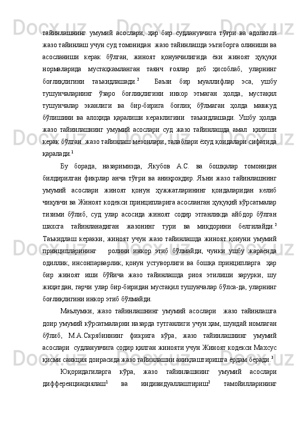 тайинлашнинг   умумий   асослари,   ҳар   бир   судланувчига   тўғри   ва   адолатли
жазо тайинлаш учун суд томонидан  жазо тайинлашда эътиборга олиниши ва
асосланиши   керак   бўлган,   жиноят   қонунчилигида   ёки   жиноят   ҳуқуқи
нормаларида   мустаҳкамланган   таянч   ғоялар   деб   ҳисоблаб,   уларнинг
боғлиқлигини   таъкидлашади. 2
    Баъзи   бир   муаллифлар   эса,   ушбу
тушунчаларнинг   ўзаро   боғлиқлигини   инкор   этмаган   ҳолда,   мустақил
тушунчалар   эканлиги   ва   бир-бирига   боғлиқ   бўлмаган   ҳолда   мавжуд
бўлишини   ва   алоҳида   қаралиши   кераклигини     таъкидлашади.   Ушбу   ҳолда
жазо   тайинлашнинг   умумий   асослари   суд   жазо   тайинлашда   амал     қилиши
керак бўлган  жазо тайинлаш мезонлари, талаблари ёхуд қоидалари сифатида
қаралади. 1
Бу   борада,   назаримизда,   Якубов   А.С.   ва   бошқалар   томонидан
билдирилган   фикрлар   анча   тўғри   ва   аниқроқдир.   Яъни   жазо   тайинлашнинг
умумий   асослари   жиноят   қонун   ҳужжатларининг   қоидаларидан   келиб
чиқувчи ва Жиноят кодекси принципларига асосланган ҳуқуқий кўрсатмалар
тизими   бўлиб,   суд   улар   асосида   жиноят   содир   этганликда   айбдор   бўлган
шахсга   тайинланадиган   жазонинг   тури   ва   миқдорини   белгилайди. 2
Таъкидлаш   керакки,   жиноят   учун   жазо   тайинлашда   жиноят   қонуни   умумий
принципларининг       ролини   инкор   этиб   бўлмайди,   чунки   ушбу   жараёнда
одиллик,   инсонпарварлик,   қонун   устуворлиги   ва   бошқа   принципларга     ҳар
бир   жиноят   иши   бўйича   жазо   тайинлашда   риоя   этилиши   зарурки,   шу
жиҳатдан, гарчи улар бир-биридан мустақил тушунчалар бўлса-да, уларнинг
боғлиқлигини инкор этиб бўлмайди.
Маълумки,   жазо   тайинлашнинг   умумий   асослари     жазо   тайинлашга
доир умумий кўрсатмаларни назарда тутганлиги учун ҳам, шундай номлаган
бўлиб,   М.А.Скрябиннинг   фикрига   кўра,   жазо   тайинлашнинг   умумий
асослари  судланувчига содир қилган жинояти учун Жиноят кодекси Махсус
қисми санкция доирасида жазо тайинлашни аниқлаштиришга ёрдам беради. 3
Юқоридагиларга   кўра,   жазо   тайинлашнинг   умумий   асослари
дифференциациялаш 1
  ва   индивидуаллаштириш 2
  тамойилларининг 