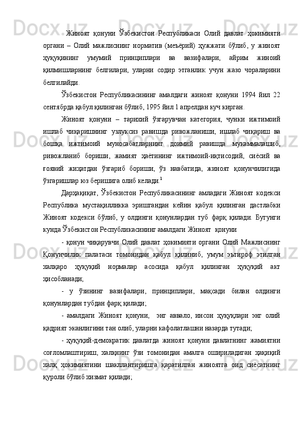 Жиноят   қонуни   Ўзбекистон   Республикаси   Олий   давлат   ҳокимияти
органи   –   Олий   мажлиснинг   норматив   (меъёрий)   ҳужжати   бўлиб,   у   жиноят
ҳуқуқининг   умумий   принциплари   ва   вазифалари,   айрим   жиноий
қилмишларнинг   белгилари,   уларни   содир   этганлик   учун   жазо   чораларини
белгилайди.
Ўзбекистон   Республикасининг   амалдаги   жиноят   қонуни   1994   йил   22
сентябрда қабул қилинган бўлиб, 1995 йил 1 апрелдан куч кирган.
Жиноят   қонуни   –   тарихий   ўзгарувчан   категория,   чунки   ижтимоий
ишлаб   чиқаришнинг   узлуксиз   равишда   ривожланиши,   ишлаб   чиқариш   ва
бошқа   ижтимоий   муносабатларнинг   доимий   равишда   мукаммалашиб,
ривожланиб   бориши,   жамият   ҳаётининг   ижтимоий-иқтисодий,   сиёсий   ва
ғоявий   жиҳатдан   ўзгариб   бориши,   ўз   навбатида,   жиноят   қонунчилигида
ўзгаришлар юз беришига олиб келади. 1
Дарҳақиқат,   Ўзбекистон   Республикасининг   амладаги   Жиноят   кодекси
Республика   мустақилликка   эришгандан   кейин   қабул   қилинган   дастлабки
Жиноят   кодекси   бўлиб,   у   олдинги   қонунлардан   туб   фарқ   қилади.   Бугунги
кунда Ўзбекистон Республикасининг амалдаги Жиноят  қонуни 
-   қонун   чиқарувчи   Олий   давлат   ҳокимияти   органи   Олий   Мажлиснинг
Қонунчилик   палатаси   томонидан   қабул   қилиниб,   умум   эътироф   этилган
халқаро   ҳуқуқий   нормалар   асосида   қабул   қилинган   ҳуқуқий   акт
ҳисобланади;
-   у   ўзининг   вазифалари,   принциплари,   мақсади   билан   олдинги
қонунлардан тубдан фарқ қилади;
-   амалдаги   Жиноят   қонуни,     энг   аввало,   инсон   ҳуқуқлари   энг   олий
қадрият эканлигини тан олиб, уларни кафолатлашни назарда тутади;
-   ҳуқуқий-демократик   давлатда   жиноят   қонуни   давлатнинг   жамиятни
соғломлаштириш,   халқнинг   ўзи   томонидан   амалга   ошириладиган   ҳақиқий
халқ   ҳокимиятини   шакллантиришга   қаратилган   жиноятга   оид   сиёсатнинг
қуроли бўлиб хизмат қилади;  