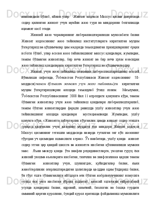 намояндаси   бўлиб,   айнан   улар       Жиноят   кодекси   Махсус   қисми   доирасида
содир   қилинган   жиноят   учун   муайян   жазо   тури   ва   миқдорини   белгилашда
аҳамият касб этади.
Жиноий   жазо   чораларининг   либераллаштирилиши   муносабати   билан
Жиноят   кодексининг   жазо   тайинлаш   институтларига   киритилган   муҳим
ўзгартириш ва қўшимчалар ҳам юқорида таъкидланган принциларнинг ёрқин
исботи бўлиб, улар асосан жазо тайинлашнинг махсус қоидалари, жумладан,
тамом   бўлмаган   жиноятлар,   бир   неча   жиноят   ва   бир   неча   ҳукм   юзасидан
жазо тайинлаш қоидаларига киритилган ўзгартириш ва қўшимчалардир. 
Жиноят   учун   жазо   тайинлаш   тизимини   либераллаштиришнинг   асосий
йўналиши   сифатида,   Ўзбекистон   Республикаси   Жиноят   кодексининг     58-
моддаси( тамом   бўлмаган   жиноят   учун   жазо   тайинлаш )га     киритилган
муҳим   ўзгартиришларни   алоҳида   таъкидлаб   ўтиш   лозим.     Маълумки,
Ўзбекистон  Республикасининг 2008 йил 11 апрелдаги  қонунига кўра, тамом
бўлмаган   жиноятлар   учун   жазо   тайинлаш   қоидалари   либераллаштирилиб,
тамом   бўлган   жиноятлардан   фарқли   равишда   ушбу   жиноятлар   учун   жазо
тайинлашнинг   алоҳида   қоидалари     мустаҳкамланди.   Жумладан,   ушбу
қонунга кўра, «Жиноятга тайёргарлик кўрганлик ҳамда жиноят содир этишга
суиқасд   қилганлик   учун   жазонинг   муддати   ёки   миқдори   Жиноят   кодекси
Махсус   қисмининг   тегишли   моддасида   назарда   тутилган   энг   кўп   жазонинг
тўртдан уч қисмидан ошмаслиги керак». Ўз навбатида,  ушбу қоида   жиноят
содир   этган   ҳар   қандай   шахсга   ва   жиноятга   нисбатан   қўлланилиши   мумкин
эмас.       Яъни   мазкур   қоида:   ўта   хавфли   рецидивистларга,   уюшган   гуруҳ   ёки
жиноий уюшма аъзоларига нисбатан, тинчлик ва хавфсизликка қарши тамом
бўлмаган     жиноятлар   учун,   шунингдек,   қуйидагилар   билан,   яъни
жавобгарликни оғирлаштирадиган ҳолатларда қасддан одам ўлдириш билан,
ўн тўрт ёшга тўлмаганлиги айбдорга аён бўлган жабрланувчининг номусига
тегиш   ёки   унга   нисбатан   зўрлик   ишлатиб,   жинсий   эҳтиёжни   ғайритабиий
усулда   қондириш   билан;   ядровий,   кимёвий,   биологик   ва   бошқа   турдаги
оммавий қирғин қуролини, бундай қурол яратишда фойдаланиш мумкинлиги 