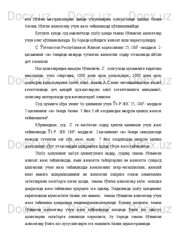 аён   бўлган   материалларни   ҳамда   ускуналарни   контрабанда   қилиш   билан
боғлиқ бўлган жиноятлар учун жазо тайинлашда қўлланилмайди. 
Бугунги кунда суд амалиётида ушбу қоида тамом бўлмаган жиноятлар
учун кенг қўлланилмоқда. Бу борада қуйидаги жиноят иши характерлидир.
С. Ўзбекистон Республикаси Жиноят кодексининг 25, 186 1
 –моддаси  2-
қисмининг «в» бандида назарда  тутилган жиноятни содир этганликда айбли
деб топилган.
Иш ҳолатларидан маълум бўлишича, С.  келгусида муомалага киритиш
мақсадида,   этил   спиртини,   1000   дона   ароқ   қопқоқлари,   1000   дона   ароқ
целлофан қопқоқларини сотиб олиб, жияни А.С.нинг автомашинасига юклаб
кетаётганида   ҳеч   қандай   ҳужжатларсиз   олиб   кетаётганлиги   аниқланиб,
холислар иштирокида ҳужжатлаштириб олинган.
Суд ҳукмига кўра унинг бу қилмиши учун Ўз Р ЖК 25, 186 1
- моддаси
2-қисмининг «в» банди билан   5 йил 3 ой озодликдан маҳрум қилиш жазоси
тайинланган 1
.
Кўринадики,   суд     С.   га   нисбатан   содир   қилган   қилмиши   учун   жазо
тайинлашда   Ўз   Р     ЖК   186 1
-   моддаси     2-қисмининг   «в»   банди   санкциясида
назарда   тутилган   энг   кўп   жазо,   яъни     7   йил   озодликдан   маҳрум   қилиш
жазосининг тўрт уч қисмидан оширмаган ҳолда тўғри жазо тайинлаган. 
Ушбу   қонуннинг   қабул   қилингунига   қадар,   судлар   тамом   бўлмаган
жиноят   жазо   тайинлашда,   яъни   жиноятга   тайёргарлик   ва   жиноятга   суиқасд
қилганлик   учун   жазо   тайинлашда   жиноятнинг   оғир-енгиллигини,   жиноий
ният   амалга   оширилишининг   ва   жиноятни   охирига   етказа   олмаганлик
сабабларини эътиборга олган ҳолда,   тамом бўлган жиноятлар каби   санкция
доирасида   жазо   тайинлаш   ҳуқуқига   эга   эдилар.   Эндиликда   ушбу   қоиданинг
киритилиши муносабати билан, энг аввало,   тамом бўлмаган жиноятлар учун
жазо   тайинлаш   қоидалари   индивидуаллаштирилди.   Бунинг   моҳияти,   тамом
бўлмаган   жиноятлар   учун   жазо   тайинлашда   алоҳида   ўзига   хос   махсус
ҳолатларни   эътиборга   олиниши   кераклиги,   бу   борада   тамом   бўлмаган
жиноятлар ўзига хос хусусиятларга эга эканлиги билан характерланади. 