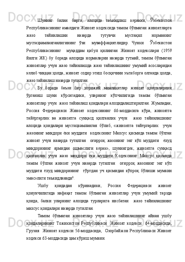 Шунинг   билан   бирга,   алоҳида   таъкидлаш   керакки,   Ўзбекистон
Республикасининг амалдаги Жиноят кодексида тамом бўлмаган жиноятларга
жазо   тайинлашни   назарда   тутувчи   мустақил   норманинг
мустаҳкамланганлигининг   ўзи     муваффақиятлидир.   Чунки     Ўзбекистон
Республикасининг     муқаддам   қабул   қилинган   Жиноят   кодекслари   (1959
йилги   ЖК)   бу   борада   алоҳида   нормаларни   назарда   тутмай,   тамом   бўлмаган
жиноятлар   учун   жазо   тайинлашда   жазо   тайинлашнинг   умумий   асосларидан
келиб чиққан ҳолда, жиноят содир этиш босқичини эътиборга олганда ҳолда,
жазо тайинлаш назарда тутилган.
Бу   борада   баъзи   бир   хорижий   мамлакатлар   жиноят   қонунларини
ўрганиш   шуни   кўрсатадики,   уларнинг   кўпчилигида   тамом   бўлмаган
жиноятлар учун  жазо тайинлаш қоидалари алоҳидалаштирилган. Жумладан,
Россия   Федерацияси   Жиноят   кодексининг   66-моддасига   кўра,   жиноятга
тайёргарлик   ва   жиноятга   суиқасд   қилганлик   учун     жазо   тайинлашнинг
алоҳида   қоидалари   мустаҳкамланган   бўлиб,   «жиноятга   тайёргарлик     учун
жазонинг   миқдори   ёки   муддати     кодекснинг   Махсус   қисмида   тамом   бўлган
жиноят   учун   назарда   тутилган     оғирроқ   жазонинг   энг   кўп   муддати     ёхуд
миқдорининг   ярмидан   ошмаслиги   керак»,   шунингдек,   жиноятга   суиқасд
қилганлик   учун   жазо   миқдори   ёки   муддати   Кодекснинг   Махсус   қисмида
тамом   бўлган   жиноят   учун   назарда   тутилган     оғирроқ   жазонинг   энг   кўп
муддати   ёхуд   миқдорининг     тўртдан   уч   қисмидан   кўпроқ   бўлиши   мумкин
эмас»лиги таъкидланади 1
.
Ушбу   қоидадан   кўринадики,   Россия   Федерацияси   жиноят
қонунчилигида   нафақат   тамом   бўлмаган   жиноятлар   учун   умумий   тарзда
қоида,   балки   уларнинг   алоҳида   турларига   нисбатан     жазо   тайинлашнинг
махсус қоидалари назарда тутилган.
Тамом   бўлмаган   жиноятлар   учун   жазо   тайинлашнинг   айнан   ушбу
қоидаларининг   Тожикистон   Республикаси     Жиноят   кодекси     64-моддасида,
Грузия     Жиноят   кодекси   56-моддасида,     Озорбайжон   Республикаси   Жиноят
кодекси 63-моддасида ҳам кўриш мумкин. 