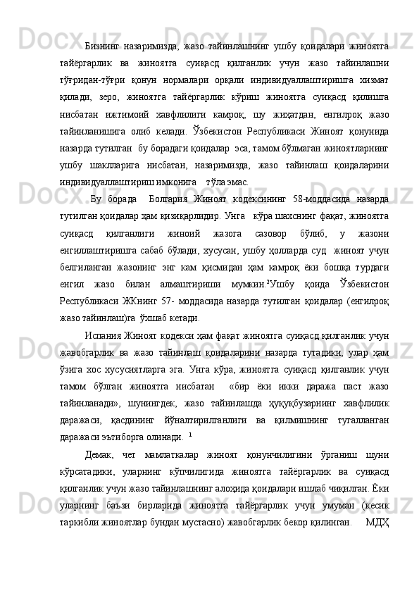   Бизнинг   назаримизда,   жазо   тайинлашнинг   ушбу   қоидалари   жиноятга
тайёргарлик   ва   жиноятга   суиқасд   қилганлик   учун   жазо   тайинлашни
тўғридан-тўғри   қонун   нормалари   орқали   индивидуаллаштиришга   хизмат
қилади,   зеро,   жиноятга   тайёргарлик   кўриш   жиноятга   суиқасд   қилишга
нисбатан   ижтимоий   хавфлилиги   камроқ,   шу   жиҳатдан,   енгилроқ   жазо
тайинланишига   олиб   келади.   Ўзбекистон   Республикаси   Жиноят   қонунида
назарда тутилган  бу борадаги қоидалар  эса, тамом бўлмаган жиноятларнинг
ушбу   шаклларига   нисбатан,   назаримизда,   жазо   тайинлаш   қоидаларини
индивидуаллаштириш имконига    тўла эмас.
  Бу   борада     Болгария   Жиноят   кодексининг   58-моддасида   назарда
тутилган қоидалар ҳам қизиқарлидир. Унга   кўра шахснинг фақат, жиноятга
суиқасд   қилганлиги   жиноий   жазога   сазовор   бўлиб,   у   жазони
енгиллаштиришга   сабаб   бўлади,   хусусан,   ушбу   ҳолларда   суд     жиноят   учун
белгиланган   жазонинг   энг   кам   қисмидан   ҳам   камроқ   ёки   бошқа   турдаги
енгил   жазо   билан   алмаштириши   мумкин. 2
Ушбу   қоида   Ўзбекистон
Республикаси   ЖКнинг   57-   моддасида   назарда   тутилган   қоидалар   (енгилроқ
жазо тайинлаш)га  ўхшаб кетади.
Испания Жиноят кодекси ҳам фақат жиноятга суиқасд қилганлик учун
жавобгарлик   ва   жазо   тайинлаш   қоидаларини   назарда   тутадики,   улар   ҳам
ўзига   хос   хусусиятларга   эга.   Унга   кўра,   жиноятга   суиқасд   қилганлик   учун
тамом   бўлган   жиноятга   нисбатан     «бир   ёки   икки   даража   паст   жазо
тайинланади»,   шунингдек,   жазо   тайинлашда   ҳуқуқбузарнинг   хавфлилик
даражаси,   қасдининг   йўналтирилганлиги   ва   қилмишнинг   тугалланган
даражаси эътиборга олинади.   1
Демак,   чет   мамлаткалар   жиноят   қонунчилигини   ўрганиш   шуни
кўрсатадики,   уларнинг   кўпчилигида   жиноятга   тайёргарлик   ва   суиқасд
қилганлик учун жазо тайинлашнинг алоҳида қоидалари ишлаб чиқилган. Ёки
уларнинг   баъзи   бирларида   жиноятга   тайёргарлик   учун   умуман   (кесик
таркибли жиноятлар бундан мустасно) жавобгарлик бекор қилинган.     МДҲ 