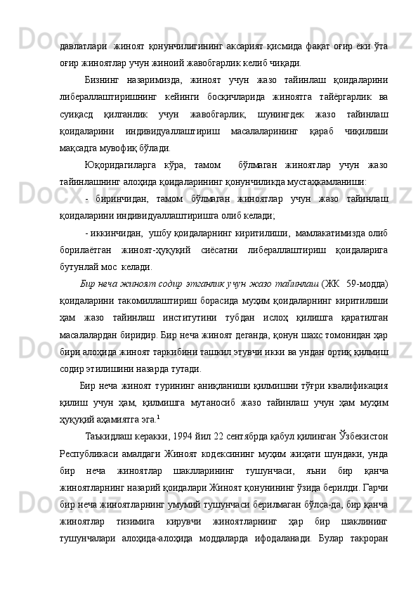 давлатлари     жиноят   қонунчилигининг   аксарият   қисмида   фақат   оғир   ёки   ўта
оғир жиноятлар учун жиноий жавобгарлик келиб чиқади.
Бизнинг   назаримизда,   жиноят   учун   жазо   тайинлаш   қоидаларини
либераллаштиришнинг   кейинги   босқичларида   жиноятга   тайёргарлик   ва
суиқасд   қилганлик   учун   жавобгарлик,   шунингдек   жазо   тайинлаш
қоидаларини   индивидуаллаштириш   масалаларининг   қараб   чиқилиши
мақсадга мувофиқ бўлади. 
Юқоридагиларга   кўра,   тамом     бўлмаган   жиноятлар   учун   жазо
тайинлашнинг алоҳида қоидаларининг қонунчиликда мустаҳкамланиши:
-   биринчидан,   тамом   бўлмаган   жиноятлар   учун   жазо   тайинлаш
қоидаларини индивидуаллаштиришга олиб келади;
- иккинчидан,  ушбу қоидаларнинг киритилиши,  мамлакатимизда олиб
борилаётган   жиноят-ҳуқуқий   сиёсатни   либераллаштириш   қоидаларига
бутунлай мос  келади. 
Бир неча жиноят содир этганлик учун жазо тайинлаш   (ЖК   59-модда)
қоидаларини   такомиллаштириш   борасида   муҳим   қоидаларнинг   киритилиши
ҳам   жазо   тайинлаш   институтини   тубдан   ислоҳ   қилишга   қаратилган
масалалардан биридир. Бир неча жиноят деганда, қонун шахс томонидан ҳар
бири алоҳида жиноят таркибини ташкил этувчи икки ва ундан ортиқ қилмиш
содир этилишини назарда тутади.
Бир неча жиноят турининг аниқланиши қилмишни тўғри квалификация
қилиш   учун   ҳам,   қилмишга   мутаносиб   жазо   тайинлаш   учун   ҳам   муҳим
ҳуқуқий аҳамиятга эга. 1
Таъкидлаш керакки,  1994 йил 22 сентябрда қабул қилинган Ўзбекистон
Республикаси   амалдаги   Жиноят   кодексининг   муҳим   жиҳати   шундаки,   унда
бир   неча   жиноятлар   шаклларининг   тушунчаси,   яъни   бир   қ анча
жиноятларнинг назарий қоидалари Жиноят қонунининг ўзида берилди. Гарчи
бир неча жиноятларнинг умумий тушунчаси берилмаган бўлса-да, бир қанча
жиноятлар   тизимига   кирувчи   жиноятларнинг   ҳар   бир   шаклининг
тушунчалари   алоҳида-алоҳида   моддаларда   ифодаланади.   Булар   такроран 