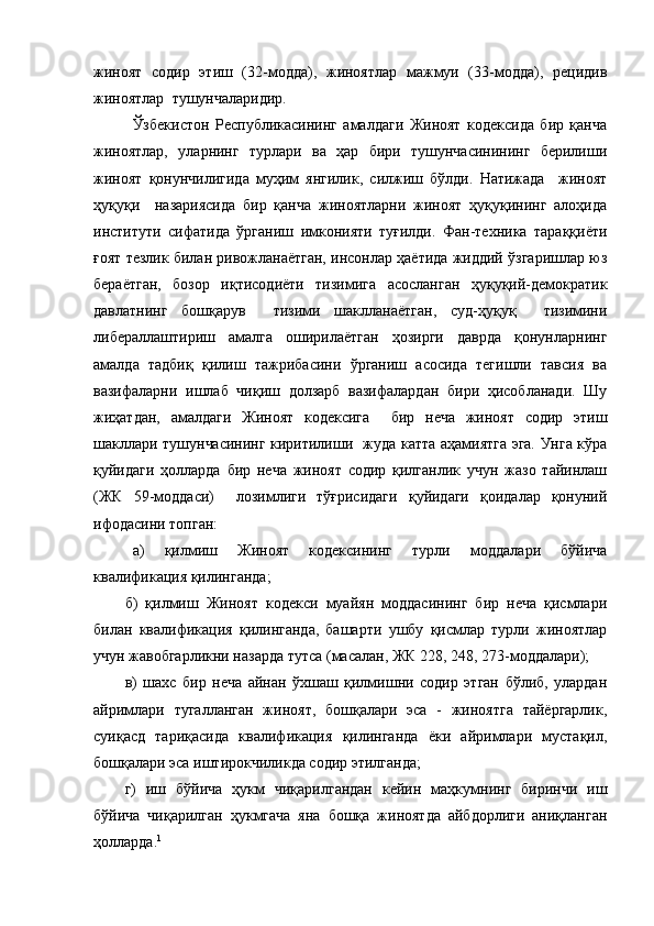 жиноят   содир   этиш   (32-модда),   жиноятлар   мажмуи   (33-модда),   рецидив
жиноятлар  тушунчаларидир.
Ўзбекистон   Республикасининг   амалдаги   Жиноят   кодексида   бир   қанча
жиноятлар,   уларнинг   турлари   ва   ҳар   бири   тушунчасинининг   берилиши
жиноят   қонунчилигида   муҳим   янгилик,   силжиш   бўлди.   Натижада     жиноят
ҳуқуқи     назариясида   бир   қанча   жиноятларни   жиноят   ҳуқуқининг   алоҳида
институти   сифатида   ўрганиш   имконияти   туғилди.   Фан-техника   тараққиёти
ғоят тезлик билан ривожланаётган, инсонлар ҳаётида жиддий ўзгаришлар юз
бераётган,   бозор   иқтисодиёти   тизимига   асосланган   ҳуқуқий-демократик
давлатнинг   бошқарув     тизими   шаклланаётган,   суд-ҳуқуқ     тизимини
либераллаштириш   амалга   оширилаётган   ҳозирги   даврда   қонунларнинг
амалда   тадбиқ   қилиш   тажрибасини   ўрганиш   асосида   тегишли   тавсия   ва
вазифаларни   ишлаб   чиқиш   долзарб   вазифалардан   бири   ҳисобланади.   Шу
жиҳатдан,   амалдаги   Жиноят   кодексига     бир   неча   жиноят   содир   этиш
шакллари тушунчасининг киритилиши   жуда катта аҳамиятга эга. Унга кўра
қуйидаги   ҳолларда   бир   неча   жиноят   содир   қилганлик   учун   жазо   тайинлаш
(ЖК   59-моддаси)     лозимлиги   тўғрисидаги   қуйидаги   қоидалар   қонуний
ифодасини топган: 
а)   қилмиш   Жиноят   кодексининг   турли   моддалари   бўйича
квалификация қилинганда;
б)   қилмиш   Жиноят   кодекси   муайян   моддасининг   бир   неча   қисмлари
билан   квалификация   қилинганда,   башарти   ушбу   қисмлар   турли   жиноятлар
учун жавобгарликни назарда тутса (масалан, ЖК 228, 248, 273-моддалари);
в)   шахс   бир   неча   айнан   ўхшаш   қилмишни   содир   этган   бўлиб,   улардан
айримлари   тугалланган   жиноят,   бошқалари   эса   -   жиноятга   тайёргарлик,
суиқасд   тариқасида   квалификация   қилинганда   ёки   айримлари   мустақил,
бошқалари эса иштирокчиликда содир этилганда;
г)   иш   бўйича   ҳукм   чиқарилгандан   кейин   маҳкумнинг   биринчи   иш
бўйича   чиқарилган   ҳукмгача   яна   бошқа   жиноятда   айбдорлиги   аниқланган
ҳолларда. 1 