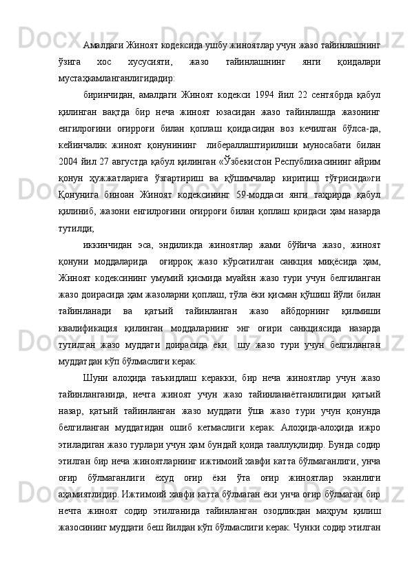 Амалдаги Жиноят кодексида ушбу жиноятлар учун жазо тайинлашнинг
ўзига   хос   хусусияти,   жазо   тайинлашнинг   янги   қоидалари
мустаҳкамланганлигидадир:
биринчидан,   амалдаги   Жиноят   кодекси   1994   йил   22   сентябрда   қабул
қилинган   вақтда   бир   неча   жиноят   юзасидан   жазо   тайинлашда   жазонинг
енгилроғини   оғирроғи   билан   қоплаш   қоидасидан   воз   кечилган   бўлса-да,
кейинчалик   жиноят   қонунининг     либераллаштирилиши   муносабати   билан
2004 йил 27 августда қабул қилинган «Ўзбекистон Республикасининг айрим
қонун   ҳужжатларига   ўзгартириш   ва   қўшимчалар   киритиш   тўғрисида»ги
Қонунига   биноан   Жиноят   кодексининг   59-моддаси   янги   таҳрирда   қабул
қилиниб,   жазони   енгилроғини   оғирроғи   билан   қоплаш   қоидаси   ҳам   назарда
тутилди;
иккинчидан   эса,   эндиликда   жиноятлар   жами   бўйича   жазо ,   жиноят
қонуни   моддаларида     оғирроқ   жазо   кўрсатилган   санкция   миқёсида   ҳам,
Жиноят   кодексининг   умумий   қисмида   муайян   жазо   тури   учун   белгиланган
жазо доирасида ҳам жазоларни қоплаш, тўла ёки қисман қўшиш йўли билан
тайинланади   ва   қатъий   тайинланган   жазо   айбдорнинг   қилмиши
квалификация   қилинган   моддаларнинг   энг   оғири   санкциясида   назарда
тутилган   жазо   муддати   доирасида   ёки     шу   жазо   тури   учун   белгиланган
муддатдан кўп бўлмаслиги керак. 
Шуни   алоҳида   таъкидлаш   керакки,   бир   неча   жиноятлар   учун   жазо
тайинланганида,   нечта   жиноят   учун   жазо   тайинланаётганлигидан   қатъий
назар,   қатъий   тайинланган   жазо   муддати   ўша   жазо   тури   учун   қонунда
белгиланган   муддатидан   ошиб   кетмаслиги   керак.   Алоҳида-алоҳида   ижро
этиладиган жазо турлари учун ҳам бундай қоида тааллуқлидир. Бунда содир
этилган бир неча жиноятларнинг ижтимоий хавфи катта бўлмаганлиги, унча
оғир   бўлмаганлиги   ёхуд   оғир   ёки   ўта   оғир   жиноятлар   эканлиги
аҳамиятлидир. Ижтимоий хавфи катта бўлмаган ёки унча оғир бўлмаган бир
нечта   жиноят   содир   этилганида   тайинланган   озодликдан   маҳрум   қилиш
жазосининг муддати беш йилдан кўп бўлмаслиги керак. Чунки содир этилган 