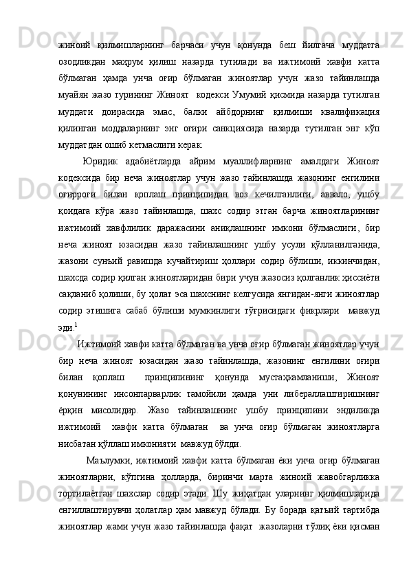 жиноий   қилмишларнинг   барчаси   учун   қонунда   беш   йилгача   муддатга
озодликдан   маҳрум   қилиш   назарда   тутилади   ва   ижтимоий   хавфи   катта
бўлмаган   ҳамда   унча   оғир   бўлмаган   жиноятлар   учун   жазо   тайинлашда
муайян   жазо   турининг   Жиноят     кодекси   Умумий   қисмида   назарда   тутилган
муддати   доирасида   эмас,   балки   айбдорнинг   қилмиши   квалификация
қилинган   моддаларнинг   энг   оғири   санкциясида   назарда   тутилган   энг   кўп
муддатдан ошиб кетмаслиги керак. 
Юридик   адабиётларда   айрим   муаллифларнинг   амалдаги   Жиноят
кодексида   бир   неча   жиноятлар   учун   жазо   тайинлашда   жазонинг   енгилини
оғирроғи   билан   қоплаш   принципидан   воз   кечилганлиги,   аввало,   ушбу
қоидага   кўра   жазо   тайинлашда,   шахс   содир   этган   барча   жиноятларининг
ижтимоий   хавфлилик   даражасини   аниқлашнинг   имкони   бўлмаслиги ,   бир
неча   жиноят   юзасидан   жазо   тайинлашнинг   ушбу   усули   қўлланилганида,
жазони   сунъий   равишда   кучайтириш   ҳоллари   содир   бўлиши,   иккинчидан,
шахсда содир қилган жиноятларидан бири учун жазосиз қолганлик ҳиссиёти
сақланиб қолиши ,   бу ҳолат эса шахснинг келгусида янгидан-янги жиноятлар
содир   этишига   сабаб   бўлиши   мумкинлиги   тўғрисидаги   фикрлари     мавжуд
эди. 1
       Ижтимоий хавфи катта бўлмаган ва унча оғир бўлмаган жиноятлар учун
бир   неча   жиноят   юзасидан   жазо   тайинлашда,   жазонинг   енгилини   оғири
билан   қоплаш     принципининг   қонунда   мустаҳкамланиши,   Жиноят
қонунининг   инсонпарварлик   тамойили   ҳамда   уни   либераллаштиришнинг
ёрқин   мисолидир.   Жазо   тайинлашнинг   ушбу   принципини   эндиликда
ижтимоий     хавфи   катта   бўлмаган     ва   унча   оғир   бўлмаган   жиноятларга
нисбатан қўллаш имконияти  мавжуд бўлди.
  Маълумки,   ижтимоий   хавфи   катта   бўлмаган   ёки   унча   оғир   бўлмаган
жиноятларни,   кўпгина   ҳолларда,   биринчи   марта   жиноий   жавобгарликка
тортилаётган   шахслар   содир   этади.   Шу   жиҳатдан   уларнинг   қилмишларида
енгиллаштирувчи   ҳолатлар   ҳам   мавжуд   бўлади.   Бу   борада   қатъий   тартибда
жиноятлар жами учун жазо тайинлашда фақат   жазоларни тўлиқ ёки қисман 