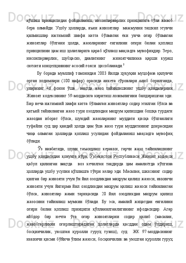 қўшиш   принципидан   фойдаланиш,   инсонпарварлик   принципига   тўла   жавоб
бера   олмайди.   Ушбу   ҳолларда,   яъни   жиноятлар     мажмуини   ташкил   этувчи
қилмишлар   ижтимоий   хавфи   катта   бўлмаган   ёки   унча   оғир   бўлмаган
жиноятлар   бўлгани   ҳолда,   жазоларнинг   енгилини   оғири   билан   қоплаш
принципини  ҳам   иш ҳолатларига  қараб  қўллаш мақсадга   мувофиқдир.  Зеро,
инсонпарварлик,   шубҳасиз,   давлатнинг     жиноятчиликка   қарши   кураш
сиёсати концепциянинг асосий ғояси  ҳисобланади. 2
 
              Бу   борада   муаллиф   томонидан   2003   йилда   ҳуқуқни   муҳофаза   қилувчи
орган   ходимлари   (100   нафар)   орасида   анкета   сўровлари   олиб   борилганда,
уларнинг   46   фоизи   ўша     вақтда   жазо   тайинлашнинг   ушбу   қоидаларини
Жиноят кодексининг 59-моддасига киритиш лозимлигини билдиришган эди.
Бир неча ижтимоий хавфи катта бўлмаган жиноятлар содир этилган бўлса ва
қатъий тайинланган жазо тури озодликдан маҳрум қилишдан бошқа турдаги
жазодан   иборат   бўлса,   шундай   жазоларнинг   муддати   қисқа   бўлганлиги
туфайли   суд   ҳар   қандай   ҳолда   ҳам   ўша   жазо   тури   муддатининг   доирасидан
чиқа   олмаган   ҳолларда   қоплаш   усулидан   фойдаланиш   мақсадга   мувофиқ
бўлади. 
Ўз   навбатида,   шуни   таъкидлаш   керакки,   гарчи   жазо   тайинлашнинг
ушбу   қоидасидан   қонунга   кўра,   Ўзбекистон   Республикаси   Жиноят   кодекси
қабул   қилинган   вақтда     воз   кечилган   тақдирда   ҳам   амалиётда   кўпгина
ҳолларда  ушбу усулни қўллашга тўғри келар эди. Масалан,  шахснинг содир
қилган бир жинояти учун ўн йил озодликдан маҳрум қилиш жазоси, иккинчи
жинояти   учун   йигирма   йил   озодликдан   маҳрум   қилиш   жазоси   тайинланган
бўлса,   жиноятлар   жами   тариқасида   20   йил   озодликдан   маҳрум   қилиш
жазосини   тайинлаш   мумкин   бўлади.   Бу   эса,   амалий   жиҳатдан   енгилини
оғири   билан   қоплаш   принципи   қўлланилганлигининг   ифодасидир.   Агар
айбдор   бир   нечта   ўта   оғир   жиноятларни   содир   қилиб   (масалан,
жавобгарликни   оғирлаштирадиган   ҳолатларда   қасддан   одам   ўлдириш,
босқинчилик,   уюшган   қуролли   гуруҳ   тузиш),   суд     ЖК   97-моддасининг
иккинчи қисми бўйича ўлим жазоси, босқинчилик ва уюшган қуролли гуруҳ 