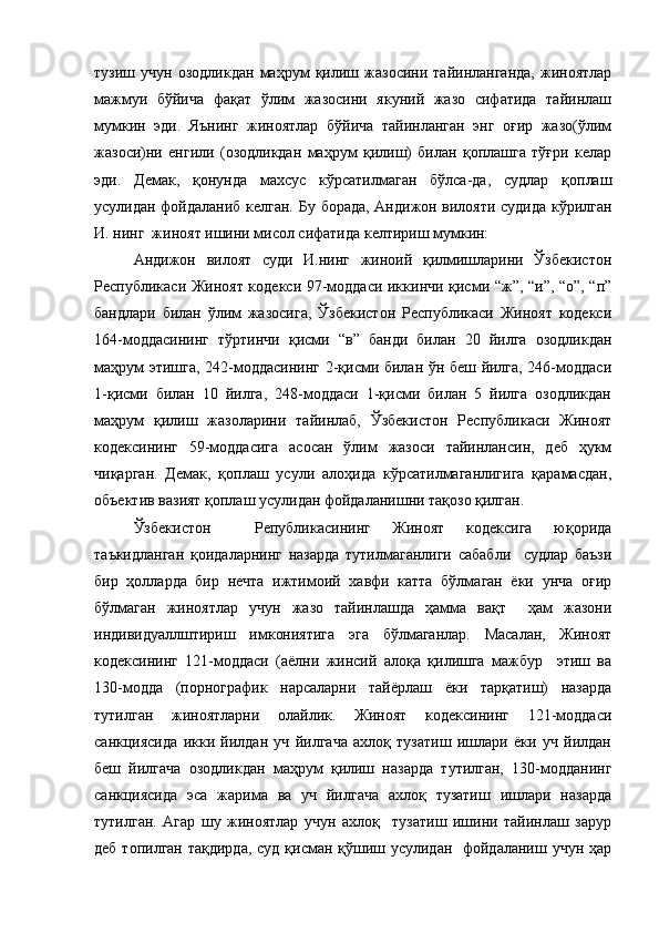 тузиш   учун   озодликдан   маҳрум   қилиш   жазосини   тайинланганда,   жиноятлар
мажмуи   бўйича   фақат   ўлим   жазосини   якуний   жазо   сифатида   тайинлаш
мумкин   эди.   Яънинг   жиноятлар   бўйича   тайинланган   энг   оғир   жазо(ўлим
жазоси)ни   енгили   (озодликдан   маҳрум   қилиш)   билан   қоплашга   тўғри   келар
эди.   Демак,   қонунда   махсус   кўрсатилмаган   бўлса-да,   судлар   қоплаш
усулидан фойдаланиб келган.   Бу борада , Андижон вилояти судида кўрилган
И. нинг  жиноят ишини мисол сифатида келтириш мумкин:
Андижон   вилоят   суди   И.нинг   жиноий   қилмишларини   Ўзбекистон
Республикаси Жиноят кодекси 97-моддаси иккинчи қисми “ж”, “и”, “о”, “п”
бандлари   билан   ўлим   жазосига,   Ўзбекистон   Республикаси   Жиноят   кодекси
164-моддасининг   тўртинчи   қисми   “в”   банди   билан   20   йилга   озодликдан
маҳрум этишга, 242-моддасининг 2-қисми билан ўн беш йилга, 246-моддаси
1-қисми   билан   10   йилга,   248-моддаси   1-қисми   билан   5   йилга   озодликдан
маҳрум   қилиш   жазоларини   тайинлаб,   Ўзбекистон   Республикаси   Жиноят
кодексининг   59-моддасига   асосан   ўлим   жазоси   тайинлансин,   деб   ҳукм
чиқарган.   Демак,   қоплаш   усули   алоҳида   кўрсатилмаганлигига   қарамасдан,
объектив вазият қоплаш усулидан фойдаланишни тақозо қилган. 
Ўзбекистон     Републикасининг   Жиноят   кодексига   юқорида
таъкидланган   қоидаларнинг   назарда   тутилмаганлиги   сабабли     судлар   баъзи
бир   ҳолларда   бир   нечта   ижтимоий   хавфи   катта   бўлмаган   ёки   унча   оғир
бўлмаган   жиноятлар   учун   жазо   тайинлашда   ҳамма   вақт     ҳам   жазони
индивидуаллштириш   имкониятига   эга   бўлмаганлар.   Масалан,   Жиноят
кодексининг   121-моддаси   (аёлни   жинсий   алоқа   қилишга   мажбур     этиш   ва
130-модда   (порнографик   нарсаларни   тайёрлаш   ёки   тарқатиш)   назарда
тутилган   жиноятларни   олайлик.   Жиноят   кодексининг   121-моддаси
санкциясида   икки   йилдан   уч   йилгача   ахлоқ   тузатиш   ишлари   ёки   уч   йилдан
беш   йилгача   озодликдан   маҳрум   қилиш   назарда   тутилган,   130-модданинг
санкциясида   эса   жарима   ва   уч   йилгача   ахлоқ   тузатиш   ишлари   назарда
тутилган.   Агар   шу   жиноятлар   учун   ахлоқ     тузатиш   ишини   тайинлаш   зарур
деб топилган тақдирда, суд қисман қўшиш усулидан   фойдаланиш учун ҳар 