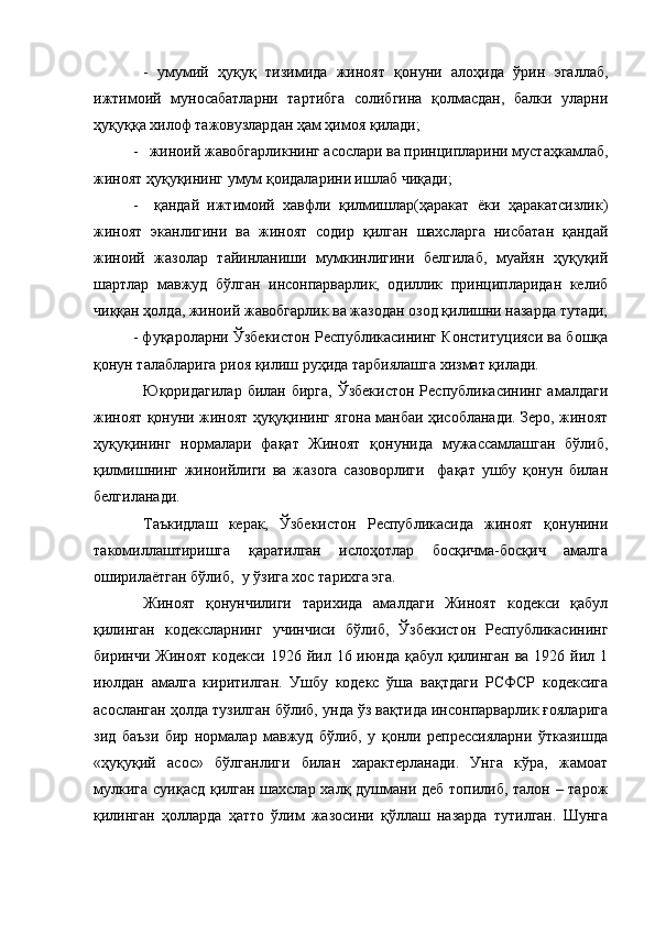 -   умумий   ҳуқуқ   тизимида   жиноят   қонуни   алоҳида   ўрин   эгаллаб,
ижтимоий   муносабатларни   тартибга   солибгина   қолмасдан,   балки   уларни
ҳуқуққа хилоф тажовузлардан ҳам ҳимоя қилади;
-   жиноий жавобгарликнинг асослари ва принципларини мустаҳкамлаб,
жиноят ҳуқуқининг умум қоидаларини ишлаб чиқади;
-     қандай   ижтимоий   хавфли   қилмишлар(ҳаракат   ёки   ҳаракатсизлик)
жиноят   эканлигини   ва   жиноят   содир   қилган   шахсларга   нисбатан   қандай
жиноий   жазолар   тайинланиши   мумкинлигини   белгилаб,   муайян   ҳуқуқий
шартлар   мавжуд   бўлган   инсонпарварлик,   одиллик   принципларидан   келиб
чиққан ҳолда, жиноий жавобгарлик ва жазодан озод қилишни назарда тутади;
- фуқароларни Ўзбекистон Республикасининг Конституцияси ва бошқа
қонун талабларига риоя қилиш руҳида тарбиялашга хизмат қилади.
Юқоридагилар  билан бирга,   Ўзбекистон  Республикасининг  амалдаги
жиноят қонуни жиноят ҳуқуқининг ягона манбаи ҳисобланади. Зеро, жиноят
ҳуқуқининг   нормалари   фақат   Жиноят   қонунида   мужассамлашган   бўлиб,
қилмишнинг   жиноийлиги   ва   жазога   сазоворлиги     фақат   ушбу   қонун   билан
белгиланади.
Таъкидлаш   керак,   Ўзбекистон   Республикасида   жиноят   қонунини
такомиллаштиришга   қаратилган   ислоҳотлар   босқичма-босқич   амалга
оширилаётган бўлиб,  у ўзига хос тарихга эга.
Жиноят   қонунчилиги   тарихида   амалдаги   Жиноят   кодекси   қабул
қилинган   кодексларнинг   учинчиси   бўлиб,   Ўзбекистон   Республикасининг
биринчи  Жиноят  кодекси  1926 йил  16 июнда қабул  қилинган  ва  1926 йил 1
июлдан   амалга   киритилган.   Ушбу   кодекс   ўша   вақтдаги   РСФСР   кодексига
асосланган ҳолда тузилган бўлиб, унда ўз вақтида инсонпарварлик ғояларига
зид   баъзи   бир   нормалар   мавжуд   бўлиб,   у   қонли   репрессияларни   ўтказишда
«ҳуқуқий   асос»   бўлганлиги   билан   характерланади.   Унга   кўра,   жамоат
мулкига суиқасд қилган шахслар халқ душмани деб  топилиб, талон – тарож
қилинган   ҳолларда   ҳатто   ўлим   жазосини   қўллаш   назарда   тутилган.   Шунга 