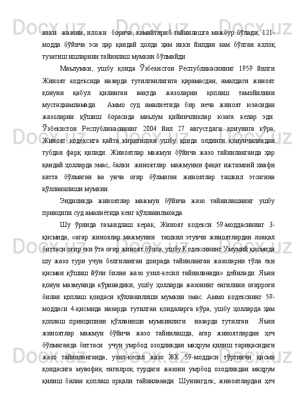 икки    жазони, иложи    борича,  камайтириб тайинлашга  мажбур  бўлади,  121-
модда   бўйича   эса   ҳар   қандай   ҳолда   ҳам   икки   йилдан   кам   бўлган   ахлоқ
тузатиш ишларини тайинлаш мумкин бўлмайди.
Маълумки,   ушбу   қоида   Ўзбекистон   Республикасининг   1959   йилги
Жиноят   кодексида   назарда   тутилганлигига   қарамасдан,   амалдаги   жиноят
қонуни   қабул   қилинган   вақтда   жазоларни   қоплаш   тамойилини
мустаҳкамламади.     Аммо   суд   амалиётида   бир   неча   жиноят   юзасидан
жазоларни   қўшиш   борасида   маълум   қийинчликлар   юзага   келар   эди.
Ўзбекистон   Республикасининг   2004   йил   27   августдаги   қонунига   кўра,
Жиноят   кодексига   қайта   киритилган   ушбу   қоида   олдинги   қонунчиликдан
тубдан   фарқ   қилади.   Жиноятлар   мажмуи   бўйича   жазо   тайинланганда   ҳар
қандай ҳолларда эмас, балки   жиноятлар   мажмуини фақат ижтимоий хавфи
катта   бўлмаган   ва   унча   оғир   бўлмаган   жиноятлар   ташкил   этсагина
қўлланилиши мумкин. 
Эндиликда   жиноятлар   мажмуи   бўйича   жазо   тайинлашнинг   ушбу
принципи суд амалиётида кенг қўлланилмоқда. 
Шу   ўринда   таъкидлаш   керак,   Жиноят   кодекси   59-моддасининг   3-
қисмида,   «агар   жиноялар   мажмуини     ташкил   этувчи   жиноятлардан   лоақал
биттаси оғир ёки ўта оғир жиноят бўлса, ушбу Кодексининг Умумий қисмида
шу   жазо   тури   учун   белгиланган   доирада   тайинланган   жазоларни   тўла   ёки
қисман   қўшиш   йўли   билан   жазо   узил-кесил   тайинланади»   дейилади.   Яъни
қонун   мазмунида   кўринадики,   ушбу   ҳолларда   жазонинг   енгилини   оғирроғи
билан   қоплаш   қоидаси   қўлланилиши   мумкин   эмас.   Аммо   кодекснинг   59-
моддаси   4-қисмида   назарда   тутилган   қоидаларга   кўра,   ушбу   ҳолларда   ҳам
қоплаш   принципини   қўлланиши   мумкинлиги     назарда   тутилган.     Яъни
жиноятлар   мажмуи   бўйича   жазо   тайинлашда,   агар   жиноятлардан   ҳеч
бўлмаганда   биттаси     учун   умрбод   озодликдан   маҳрум   қилиш   тариқасидаги
жазо   тайинланганда,   узил-кесил   жазо   ЖК   59-моддаси   тўртинчи   қисми
қоидасига   мувофиқ   енгилроқ   турдаги   жазони   умрбод   озодликдан   маҳрум
қилиш   билан   қоплаш   орқали   тайинланади.   Шунингдек,   жиноятлардан   ҳеч 