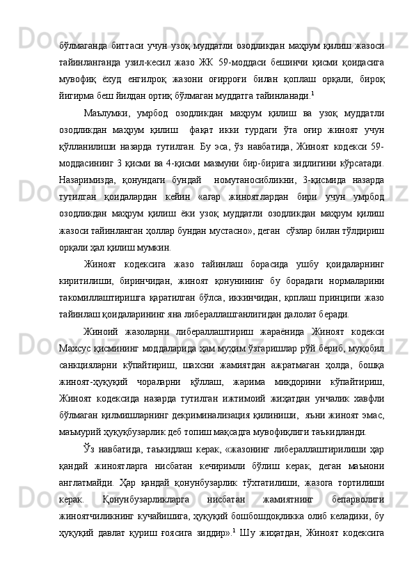 бўлмаганда   биттаси   учун   узоқ   муддатли   озодликдан   маҳрум   қилиш   жазоси
тайинланганда   узил-кесил   жазо   ЖК   59-моддаси   бешинчи   қисми   қоидасига
мувофиқ   ёхуд   енгилроқ   жазони   оғирроғи   билан   қоплаш   орқали,   бироқ
йигирма беш йилдан ортиқ бўлмаган муддатга тайинланади. 1
Маълумки,   умрбод   озодликдан   маҳрум   қилиш   ва   узоқ   муддатли
озодликдан   маҳрум   қилиш     фақат   икки   турдаги   ўта   оғир   жиноят   учун
қўлланилиши   назарда   тутилган.   Бу   эса,   ўз   навбатида,   Жиноят   кодекси   59-
моддасининг  3 қисми ва 4-қисми мазмуни бир-бирига зидлигини кўрсатади.
Назаримизда,   қонундаги   бундай     номутаносибликни,   3-қисмида   назарда
тутилган   қоидалардан   кейин   «агар   жиноятлардан   бири   учун   умрбод
озодликдан   маҳрум   қилиш   ёки   узоқ   муддатли   озодликдан   маҳрум   қилиш
жазоси тайинланган ҳоллар бундан мустасно», деган  сўзлар билан тўлдириш
орқали ҳал қилиш мумкин. 
Жиноят   кодексига   жазо   тайинлаш   борасида   ушбу   қоидаларнинг
киритилиши,   биринчидан,   жиноят   қонунининг   бу   борадаги   нормаларини
такомиллаштиришга   қаратилган   бўлса,   иккинчидан,   қоплаш   принципи   жазо
тайинлаш қоидаларининг яна либераллашганлигидан далолат беради.   
Жиноий   жазоларни   либераллаштириш   жараёнида   Жиноят   кодекси
Махсус қисмининг моддаларида ҳам муҳим ўзгаришлар рўй бериб, муқобил
санкцияларни   кўпайтириш,   шахсни   жамиятдан   ажратмаган   ҳолда,   бошқа
жиноят-ҳуқуқий   чораларни   қўллаш,   жарима   миқдорини   кўпайтириш,
Жиноят   кодексида   назарда   тутилган   ижтимоий   жиҳатдан   унчалик   хавфли
бўлмаган  қилмишларнинг декриминализация қилиниши,   яъни жиноят эмас,
маъмурий ҳуқуқбузарлик деб топиш мақсадга мувофиқлиги таъкидланди. 
Ўз   навбатида,   таъкидлаш   керак,   «жазонинг   либераллаштирилиши   ҳар
қандай   жиноятларга   нисбатан   кечиримли   бўлиш   керак,   деган   маънони
англатмайди.   Ҳар   қандай   қонунбузарлик   тўхтатилиши,   жазога   тортилиши
керак.   Қонунбузарликларга   нисбатан   жамиятнинг   бепарволиги
жиноятчиликнинг кучайишига, ҳуқуқий бошбошдоқликка олиб келадики, бу
ҳуқуқий   давлат   қуриш   ғоясига   зиддир». 1
  Шу   жиҳатдан,   Жиноят   кодексига 