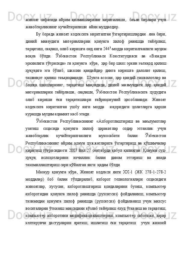 жиноят   сифатида   айрим   қилмишларнинг   киритилиши,     баъзи   бирлари   учун
жавобгарликнинг кучайтирилиши  айни муддаодир. 
Бу  борада  жиноят  кодексига  киритилган   ўзгартиришлардан     яна  бири,
диний   мавзудаги   материалларни   қонунга   хилоф   равишда   тайёрлаш,
тарқатиш, сақлаш, олиб киришга оид янги 244 3
-модда киритилганлиги муҳим
воқеа   бўлди.   Ўзбекистон   Республикаси   Конституцияси   ва   «Виждон
эркинлиги тўғрисида» ги қонунга   кўра,   ҳар бир шахс эркин эътиқод қилиш
ҳуқуқига   эга   бўлиб,   шахсни   қандайдир   динга   киришга   далолат   қилиш,
ташвиқот   қилиш   таъқиқланади.     Шунга   асосан,   ҳар   қандай   ташкилотлар   ва
бошқа   шахсларнинг,   тарқатиш   мақсадида,   диний   мазмундаги   ҳар   қандай
материалларни   тайёрлаши,   сақлаши,   Ўзбекистон   Республикасига   ҳудудига
олиб   кириши   ёки   тарқатишлари   ғайриқонуний   ҳисобланади.   Жиноят
кодексига   киритилган   ушбу   янги   модда     юқоридаги   ҳолатларга   қарши
курашда муҳим аҳамият касб этади.
Ўзбекистон   Республикасининг   «Ахборотлаштириш   ва   маълумотлар
узатиш   соҳасида   қонунга   хилоф   ҳаракатлар   содир   этганлик   учун
жавобгарлик   кучайтирилганлиги   муносабати   билан   Ўзбекистон
Республикасининг   айрим   қонун   ҳужжатларига   ўзгартириш   ва   қўшимчалар
киритиш тўғрисида»ги  2007 йил 27 сентябрда  қабул қилинган   Қонуни  суд-
ҳуқуқ   ислоҳотларини   изчиллик   билан   давом   эттириш   ва   янада
такомиллаштириш сари қўйилган янги  қадам бўлди.
Мазкур   қонунга   кўра,   Жиноят   кодекси   янги   ХХ-1   (ЖК   278-1-278-2
моддалар)   боб   билан   тўлдирилиб,   ахборот   технологиялари   соҳасидаги
жиноятлар,   хусусан,   ахборотлаштириш   қоидаларини   бузиш,   компьютер
ахборотидан   қонунга   хилоф   равишда   (рухсатсиз)   фойдаланиш,   компьютер
тизимидан   қонунга   хилоф   равишда   (рухсатсиз)   фойдаланиш   учун   махсус
воситаларни ўтказиш мақсадини кўзлаб тайёрлаш ёхуд ўтказиш ва тарқатиш,
компьютер   ахборотини   модификациялаштириш,   компьютер   саботажи,   зарар
келтирувчи   дастурларни   яратиш,   ишлатиш   ёки   тарқатиш     учун   жиноий 