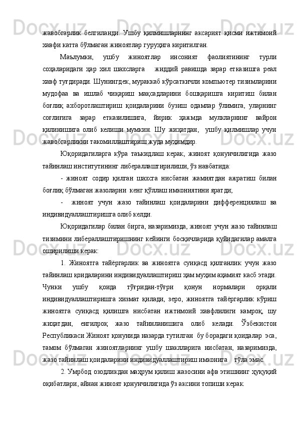 жавобгарлик   белгиланди.   Ушбу   қилмишларнинг   аксарият   қисми   ижтимоий
хавфи катта бўлмаган жиноятлар гуруҳига киритилган.
Маълумки,   ушбу   жиноятлар   инсоният   фаолиятининг   турли
соҳаларидаги   ҳар   хил   шахсларга       жиддий   равишда   зарар   етказишга   реал
хавф туғдиради. Шунингдек, мураккаб кўрсаткичли компьютер тизимларини
мудофаа   ва   ишлаб   чиқариш   мақсадларини   бошқаришга   киритиш   билан
боғлиқ   ахборотлаштириш   қоидаларини   бузиш   одамлар   ўлимига,   уларнинг
соғлиғига   зарар   етказилишига,   йирик   ҳажмда   мулкларнинг   вайрон
қилинишига   олиб   келиши   мумкин.   Шу   жиҳатдан,     ушбу   қилмишлар   учун
жавобгарликни такомиллаштириш жуда муҳимдир.
Юқоридагиларга   кўра   таъкидлаш   керак,   жиноят   қонунчилигида   жазо
тайинлаш институтининг либераллаштирилиши, ўз навбатида:
-   жиноят   содир   қилган   шахсга   нисбатан   жамиятдан   ажратиш   билан
боғлиқ бўлмаган жазоларни  кенг қўллаш имкониятини яратди;
-     жиноят   учун   жазо   тайинлаш   қоидаларини   дифференциялаш   ва
индивидуаллаштиришга олиб келди.
Юқоридагилар билан бирга, назаримизда, жиноят учун жазо тайинлаш
тизимини либераллаштиришнинг кейинги босқичларида қуйидагилар амалга
оширилиши керак:
1.   Жиноятга   тайёргарлик   ва   жиноятга   суиқасд   қилганлик   учун   жазо
тайинлаш қоидаларини индивидуаллаштириш ҳам муҳим аҳамият касб этади.
Чунки   ушбу   қоида   тўғридан-тўғри   қонун   нормалари   орқали
индивидуаллаштиришга   хизмат   қилади,   зеро,   жиноятга   тайёргарлик   кўриш
жиноятга   суиқасд   қилишга   нисбатан   ижтимоий   хавфлилиги   камроқ,   шу
жиҳатдан,   енгилроқ   жазо   тайинланишига   олиб   келади.   Ўзбекистон
Республикаси Жиноят қонунида назарда тутилган  бу борадаги қоидалар  эса,
тамом   бўлмаган   жиноятларнинг   ушбу   шаклларига   нисбатан,   назаримизда,
жазо тайинлаш қоидаларини индивидуаллаштириш имконига    тўла эмас.
2. Умрбод озодликдан маҳрум қилиш жазосини афв этишнинг ҳуқуқий
оқибатлари, айнан жиноят қонунчилигида ўз аксини топиши керак.  
