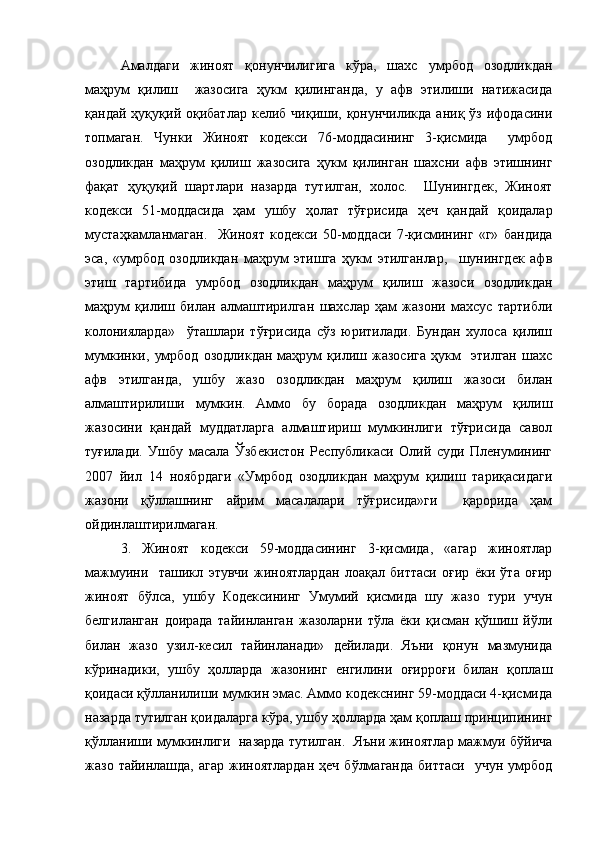 Амалдаги   жиноят   қонунчилигига   кўра,   шахс   умрбод   озодликдан
маҳрум   қилиш     жазосига   ҳукм   қилинганда,   у   афв   этилиши   натижасида
қандай  ҳуқуқий оқибатлар  келиб  чиқиши, қонунчиликда  аниқ  ўз ифодасини
топмаган.   Чунки   Жиноят   кодекси   76-моддасининг   3-қисмида     умрбод
озодликдан   маҳрум   қилиш   жазосига   ҳукм   қилинган   шахсни   афв   этишнинг
фақат   ҳуқуқий   шартлари   назарда   тутилган,   холос.     Шунингдек,   Жиноят
кодекси   51-моддасида   ҳам   ушбу   ҳолат   тўғрисида   ҳеч   қандай   қоидалар
мустаҳкамланмаган.     Жиноят   кодекси   50-моддаси   7-қисмининг   «г»   бандида
эса,   «умрбод   озодликдан   маҳрум   этишга   ҳукм   этилганлар,     шунингдек   афв
этиш   тартибида   умрбод   озодликдан   маҳрум   қилиш   жазоси   озодликдан
маҳрум   қилиш   билан   алмаштирилган   шахслар   ҳам   жазони   махсус   тартибли
колонияларда»     ўташлари   тўғрисида   сўз   юритилади.   Бундан   хулоса   қилиш
мумкинки,   умрбод   озодликдан   маҳрум   қилиш   жазосига   ҳукм     этилган   шахс
афв   этилганда,   ушбу   жазо   озодликдан   маҳрум   қилиш   жазоси   билан
алмаштирилиши   мумкин.   Аммо   бу   борада   озодликдан   маҳрум   қилиш
жазосини   қандай   муддатларга   алмаштириш   мумкинлиги   тўғрисида   савол
туғилади.   Ушбу   масала   Ўзбекистон   Республикаси   Олий   суди   Пленумининг
2007   йил   14   ноябрдаги   «Умрбод   озодликдан   маҳрум   қилиш   тариқасидаги
жазони   қўллашнинг   айрим   масалалари   тўғрисида»ги     қарорида   ҳам
ойдинлаштирилмаган.  
3.   Жиноят   кодекси   59-моддасининг   3-қисмида,   «агар   жиноятлар
мажмуини     ташикл   этувчи   жиноятлардан   лоақал   биттаси   оғир   ёки   ўта   оғир
жиноят   бўлса,   ушбу   Кодексининг   Умумий   қисмида   шу   жазо   тури   учун
белгиланган   доирада   тайинланган   жазоларни   тўла   ёки   қисман   қўшиш   йўли
билан   жазо   узил-кесил   тайинланади»   дейилади.   Яъни   қонун   мазмунида
кўринадики,   ушбу   ҳолларда   жазонинг   енгилини   оғирроғи   билан   қоплаш
қоидаси қўлланилиши мумкин эмас. Аммо кодекснинг 59-моддаси 4-қисмида
назарда тутилган қоидаларга кўра, ушбу ҳолларда ҳам қоплаш принципининг
қўлланиши мумкинлиги  назарда тутилган.  Яъни жиноятлар мажмуи бўйича
жазо  тайинлашда,  агар   жиноятлардан   ҳеч  бўлмаганда   биттаси     учун  умрбод 