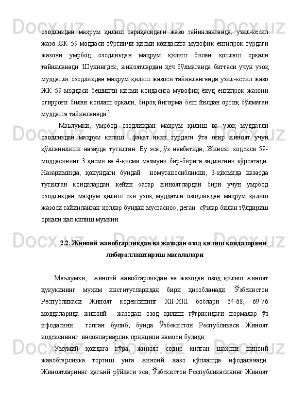 озодликдан   маҳрум   қилиш   тариқасидаги   жазо   тайинланганда,   узил-кесил
жазо   ЖК   59-моддаси   тўртинчи   қисми   қоидасига   мувофиқ   енгилроқ   турдаги
жазони   умрбод   озодликдан   маҳрум   қилиш   билан   қоплаш   орқали
тайинланади.   Шунингдек,   жиноятлардан   ҳеч   бўлмаганда   биттаси   учун   узоқ
муддатли озодликдан маҳрум қилиш жазоси тайинланганда узил-кесил жазо
ЖК   59-моддаси   бешинчи   қисми   қоидасига   мувофиқ   ёхуд   енгилроқ   жазони
оғирроғи  билан   қоплаш  орқали,  бироқ  йигирма  беш   йилдан   ортиқ  бўлмаган
муддатга тайинланади. 1
Маълумки,   умрбод   озодликдан   маҳрум   қилиш   ва   узоқ   муддатли
озодликдан   маҳрум   қилиш     фақат   икки   турдаги   ўта   оғир   жиноят   учун
қўлланилиши   назарда   тутилган.   Бу   эса,   ўз   навбатида,   Жиноят   кодекси   59-
моддасининг  3 қисми ва 4-қисми мазмуни бир-бирига зидлигини кўрсатади.
Назаримизда,   қонундаги   бундай     номутаносибликни,   3-қисмида   назарда
тутилган   қоидалардан   кейин   «агар   жиноятлардан   бири   учун   умрбод
озодликдан   маҳрум   қилиш   ёки   узоқ   муддатли   озодликдан   маҳрум   қилиш
жазоси тайинланган ҳоллар бундан мустасно», деган  сўзлар билан тўлдириш
орқали ҳал қилиш мумкин. 
2.2. Жиноий жавобгарликдан ва жазодан озод қилиш қоидаларини
либераллаштириш масалалари
Маълумки,     жиноий   жавобгарликдан   ва   жазодан   озод   қилиш   жиноят
ҳуқуқининг   муҳим   институтларидан   бири   ҳисобланади.   Ўзбекистон
Республикаси   Жиноят   кодексининг   XII-XIII   боблари   64-68,   69-76
моддаларида   жиноий     жазодан   озод   қилиш   тўғрисидаги   нормалар   ўз
ифодасини     топган   булиб,   бунда   Ўзбекистон   Республикаси   Жиноят
кодексининг  инсонпарварлик принципи намоён булади. 
Умумий   қоидага   кўра,   жиноят   содир   қилган   шахсни   жиноий
жавобгарликка   тортиш   унга   жиноий   жазо   қўллашда   ифодаланади.
Жиноятларнинг   қатъий   рўйхати   эса,   Ўзбекистон   Республикасининг   Жиноят 