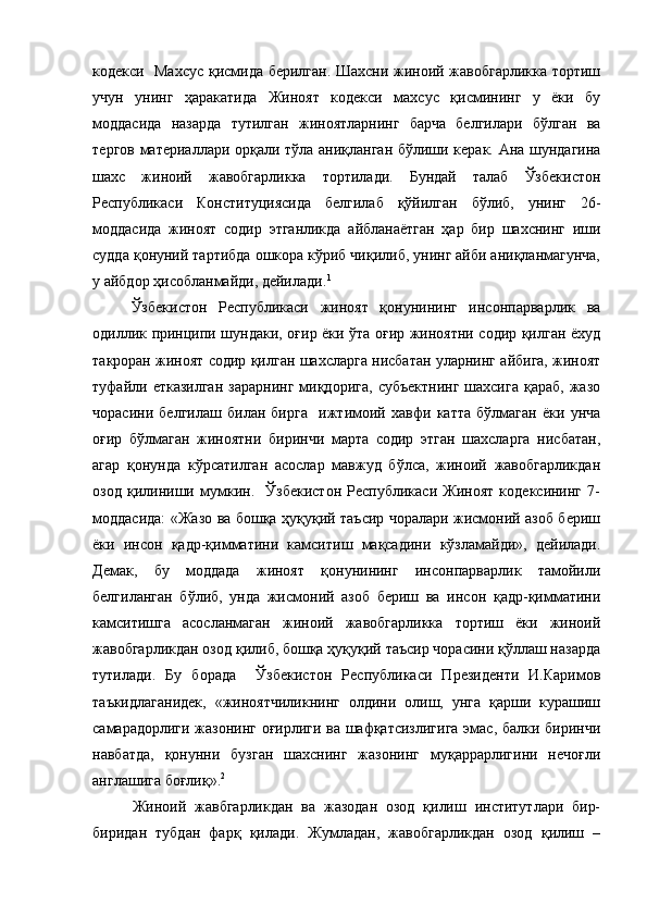 кодекси   Махсус қисмида берилган. Шахсни жиноий жавобгарликка тортиш
учун   унинг   ҳаракатида   Жиноят   кодекси   махсус   қисмининг   у   ёки   бу
моддасида   назарда   тутилган   жиноятларнинг   барча   белгилари   бўлган   ва
тергов материаллари орқали тўла аниқланган бўлиши керак. Ана шундагина
шахс   жиноий   жавобгарликка   тортилади.   Бундай   талаб   Ўзбекистон
Республикаси   Конституциясида   белгилаб   қўйилган   бўлиб,   унинг   26-
моддасида   жиноят   содир   этганликда   айбланаётган   ҳар   бир   шахснинг   иши
судда қонуний тартибда ошкора кўриб чиқилиб, унинг айби аниқланмагунча,
у айбдор ҳисобланмайди, дейилади. 1
Ўзбекистон   Республикаси   жиноят   қонунининг   инсонпарварлик   ва
одиллик принципи шундаки, оғир ёки ўта оғир жиноятни содир қилган ёхуд
такроран жиноят содир қилган шахсларга нисбатан уларнинг айбига, жиноят
туфайли  етказилган   зарарнинг  миқдорига,   субъектнинг  шахсига   қараб,  жазо
чорасини   белгилаш   билан   бирга     ижтимоий   хавфи   катта   бўлмаган   ёки   унча
оғир   бўлмаган   жиноятни   биринчи   марта   содир   этган   шахсларга   нисбатан,
агар   қонунда   кўрсатилган   асослар   мавжуд   бўлса,   жиноий   жавобгарликдан
озод   қилиниши   мумкин.     Ўзбекистон   Республикаси   Жиноят   кодексининг   7-
моддасида: «Жазо ва бошқа ҳуқуқий таъсир чоралари жисмоний азоб бериш
ёки   инсон   қадр-қимматини   камситиш   мақсадини   кўзламайди»,   дейилади.
Демак,   бу   моддада   жиноят   қонунининг   инсонпарварлик   тамойили
белгиланган   бўлиб,   унда   жисмоний   азоб   бериш   ва   инсон   қадр-қимматини
камситишга   асосланмаган   жиноий   жавобгарликка   тортиш   ёки   жиноий
жавобгарликдан озод қилиб, бошқа ҳуқуқий таъсир чорасини қўллаш назарда
тутилади.   Бу   борада     Ўзбекистон   Республикаси   Президенти   И.Каримов
таъкидлаганидек,   «жиноятчиликнинг   олдини   олиш,   унга   қарши   курашиш
самарадорлиги жазонинг оғирлиги ва шафқатсизлигига  эмас, балки биринчи
навбатда,   қонунни   бузган   шахснинг   жазонинг   муқаррарлигини   нечоғли
англашига боғлиқ». 2
 
Жиноий   жавбгарликдан   ва   жазодан   озод   қилиш   институтлари   бир-
биридан   тубдан   фарқ   қилади.   Жумладан,   жавобгарликдан   озод   қилиш   – 