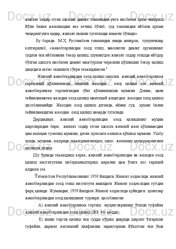 жиноят  содир  этган   шахсни давлат  томонидан  унга  нисбатан   ҳукм   чиқариш
йўли   билан   жазолашдан   воз   кечиш   бўлиб,   суд   томонидан   айблов   ҳукми
чиқарилгунга қадар, жиноят ишини тугатишда намоён бўлади».
Бу   борада     М.Ҳ.   Рустамбоев   томонидан   янада   аниқроқ     тушунчалар
келтирилиб,   «жавобгарликдан   озод   этиш,   ваколатли   давлат   органининг
судлов ёки айбловини бекор қилиш, шунингдек жиноят содир этишда айбдор
бўлган шахсга нисбатан давлат мажбурлов чорасини қўллашни бекор қилиш
ҳақидаги акти» эканлиги тўғри таъкидланган. 1
  Жиноий жавобгарликдан озод қилиш шахсни   жиноий жавобгарликка
тортилмай   қўлланилади,   жиноий   жазодан     озод   қилиш   эса   жиноий
жавобгарликка   тортилгандан   сўнг   қўлланилиши   мумкин.   Демак,   ҳали
тайинланмаган жазодан озод қилиш мантиқий жиҳатдан  жазодан озод қилиш
ҳисобланмайди.   Жазодан   озод   қилиш   деганда,   айнан   суд     ҳукми   билан
тайинланадиган жазодан  озод қилиш назарда тутилади.
Дарҳақиқат,   жиноий   жавобгарликдан   озод   қилишнинг   муҳим
шартларидан   бири,     жиноят   содир   этган   шахсга   жиноий   жазо   қўлламасдан
ҳам ахлоқан тузатиш мумкин, деган хулосага келинса қўллаш мумкин. Ушбу
ҳолда, муҳими, юқорида таъкидланганидек, шахс   жазонинг муқаррарлигини
англаши лозим. 
Шу   ўринда   таъкидлаш   керак,   жиноий   жавобгарликдан   ва   жазодан   озод
қилиш   институтини   либераллаштириш   жараёни   ҳам   ўзига   хос   тарихий
илдизга эга.
        Ўзбекистон Республикасининг 1959 йилдаги Жиноят кодексида жиноий
жавобгарликдан   озод   этиш   институти   амалдаги   Жиноят   кодексидан   тубдан
фарқ қилади. Жумладан, 1959 йилдаги Жиноят кодексида қуйидаги  ҳолатлар
жавобгарликдан озод қилишнинг турлари  ҳисобланган:
                А)   жиноий   жавобгарликка   тортиш     муҳлатларининг   ўтиши   туфайли
жиноий жавобгарликдан озод қилиш (ЖК 46- модда);
                Б)   ишни   тергов   қилиш   ёки   судда   кўриш   даврида   шароит   ўзгариши
туфайли,   ҳаракат   ижтимоий   хавфлилик   характерини   йўқотган   ёки   ўша 