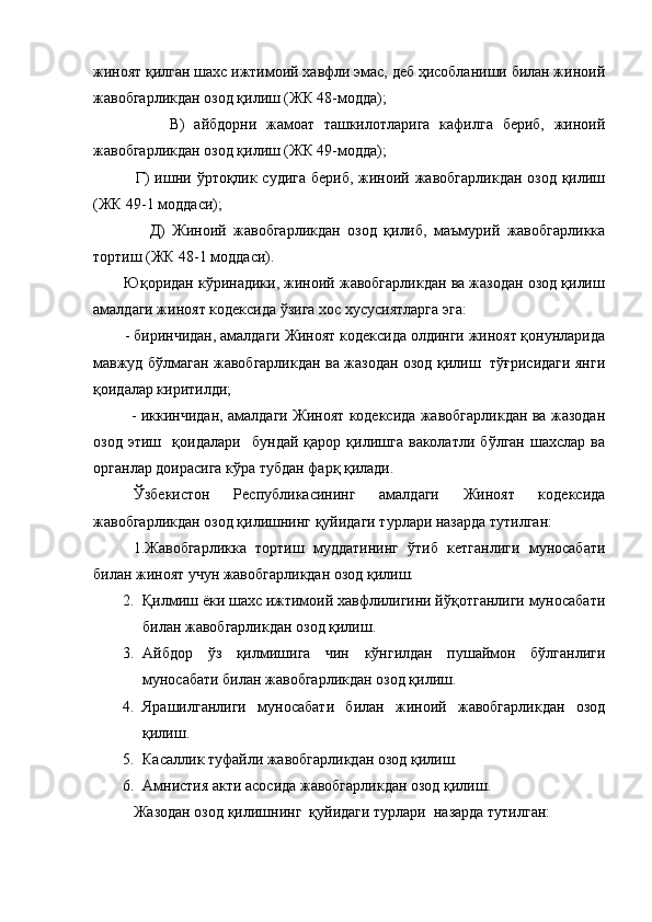 жиноят қилган шахс ижтимоий хавфли эмас, деб ҳисобланиши билан жиноий
жавобгарликдан озод қилиш (ЖК 48-модда);
                В)   айбдорни   жамоат   ташкилотларига   кафилга   бериб,   жиноий
жавобгарликдан озод қилиш (ЖК 49-модда);
               Г)  ишни ўртоқлик судига  бериб, жиноий жавобгарликдан озод қилиш
(ЖК 49-1 моддаси);
                Д)   Жиноий   жавобгарликдан   озод   қилиб,   маъмурий   жавобгарликка
тортиш (ЖК 48-1 моддаси).
        Юқоридан кўринадики, жиноий жавобгарликдан ва жазодан озод қилиш
амалдаги жиноят кодексида ўзига хос хусусиятларга эга:
        - биринчидан, амалдаги Жиноят кодексида олдинги жиноят қонунларида
мавжуд бўлмаган жавобгарликдан ва жазодан озод қилиш   тўғрисидаги янги
қоидалар киритилди;
               - иккинчидан, амалдаги Жиноят кодексида жавобгарликдан ва жазодан
озод   этиш     қоидалари     бундай   қарор   қилишга   ваколатли   бўлган   шахслар   ва
органлар доирасига кўра тубдан фарқ қилади.
Ўзбекистон   Республикасининг   амалдаги   Жиноят   кодексида
жавобгарликдан озод қилишнинг қуйидаги турлари назарда тутилган:
1.Жавобгарликка   тортиш   муддатининг   ўтиб   кетганлиги   муносабати
билан жиноят учун жавобгарликдан озод қилиш.
2. Қилмиш ёки шахс ижтимоий хавфлилигини йўқотганлиги муносабати
билан жавобгарликдан озод қилиш.
3. Айбдор   ўз   қилмишига   чин   кўнгилдан   пушаймон   бўлганлиги
муносабати билан жавобгарликдан озод қилиш.
4. Ярашилганлиги   муносабати   билан   жиноий   жавобгарликдан   озод
қилиш.
5. Касаллик туфайли жавобгарликдан озод қилиш.
6. Амнистия акти асосида жавобгарликдан озод қилиш.
Жазодан озод қилишнинг  қуйидаги турлари  назарда тутилган: 