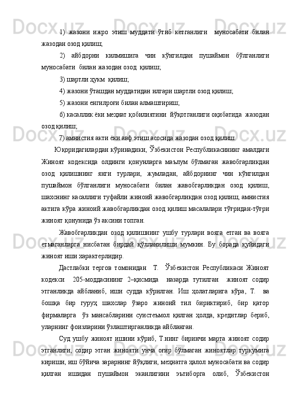 1)   жазони   ижро   этиш   муддати   ўтиб   кетганлиги     муносабати   билан
жазодан озод қилиш;
2)   айбдорни   килмишига   чин   кўнгилдан   пушаймон   бўлганлиги
муносабати  билан жазодан озод  қилиш;
3) шартли ҳукм  қилиш;
4) жазони ўташдан муддатидан илгари шартли озод қилиш;
5) жазони енгилроғи билан алмаштириш;
6) касаллик ёки меҳнат қобилиятини  йўқотганлиги оқибатида  жазодан
озод қилиш;
7) амнистия акти ёки авф этиш асосида жазодан озод қилиш.
       Юқоридагилардан   кўринадики,  Ўзбекистон   Республикасининг  амалдаги
Жиноят   кодексида   олдинги   қонунларга   маълум   бўлмаган   жавобгарликдан
озод   қилишнинг   янги   турлари,   жумладан,   айбдорнинг   чин   кўнгилдан
пушаймон   бўлганлиги   муносабати   билан   жавобгарликдан   озод   қилиш,
шахснинг касаллиги туфайли жиноий жавобгарликдан озод қилиш, амнистия
актига кўра жиноий жавобгарликдан озод қилиш масалалари тўғридан-тўғри
жиноят қонунида ўз аксини топган.
Жавобгарликдан   озод   қилишнинг   ушбу   турлари   вояга   етган   ва   вояга
етмаганларга   нисбатан   бирдай   қўлланилиши   мумкин.   Бу   борада   қуйидаги
жиноят иши характерлидир. 
Дастлабки   тергов   томонидан     Т.     Ўзбекистон   Республикаси   Жиноят
кодекси     205-моддасининг   2–қисмида     назарда   тутилган     жиноят   содир
этганликда   айбланиб,   иши   судда   кўрилган.   Иш   ҳолатларига   кўра,   Т.     ва
бошқа   бир   гуруҳ   шахслар   ўзаро   жиноий   тил   бириктириб,   бир   қатор
фирмаларга     ўз   мансабларини   суистеъмол   қилган   ҳолда,   кредитлар   бериб,
уларнинг фоизларини ўзлаштирганликда айбланган.
Суд   ушбу   жиноят   ишини   кўриб,   Т.нинг   биринчи   марта   жиноят   содир
этганлиги,   содир   этган   жинояти   унча   оғир   бўлмаган   жиноятлар   туркумига
кириши, иш бўйича зарарнинг йўқлиги, меҳнатга ҳалол муносабати ва содир
қилган   ишидан   пушаймон   эканлигини   эътиборга   олиб,   Ўзбекистон 