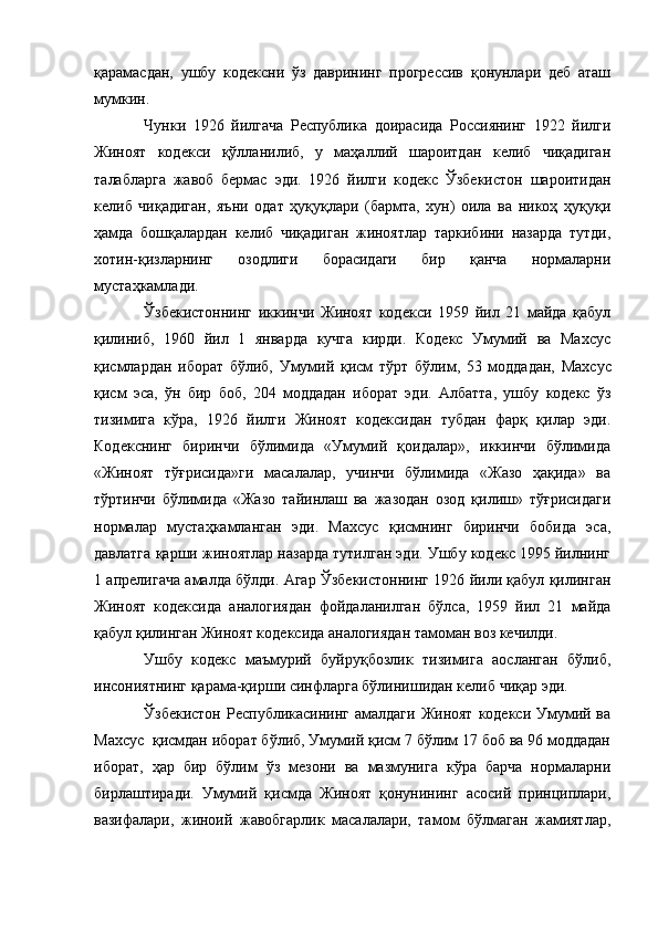 қарамасдан,   ушбу   кодексни   ўз   даврининг   прогрессив   қонунлари   деб   аташ
мумкин.
Чунки   1926   йилгача   Республика   доирасида   Россиянинг   1922   йилги
Жиноят   кодекси   қўлланилиб,   у   маҳаллий   шароитдан   келиб   чиқадиган
талабларга   жавоб   бермас   эди.   1926   йилги   кодекс   Ўзбекистон   шароитидан
келиб   чиқадиган,   яъни   одат   ҳуқуқлари   (бармта,   хун)   оила   ва   никоҳ   ҳуқуқи
ҳамда   бошқалардан   келиб   чиқадиган   жиноятлар   таркибини   назарда   тутди,
хотин-қизларнинг   озодлиги   борасидаги   бир   қанча   нормаларни
мустаҳкамлади.
Ўзбекистоннинг   иккинчи   Жиноят   кодекси   1959   йил   21   майда   қабул
қилиниб,   1960   йил   1   январда   кучга   кирди.   Кодекс   Умумий   ва   Махсус
қисмлардан   иборат   бўлиб,   Умумий   қисм   тўрт   бўлим ,   53   моддадан,   Махсус
қисм   эса,   ўн   бир   боб ,   204   моддадан   иборат   эди.   Албатта,   ушбу   кодекс   ўз
тизимига   кўра,   1926   йилги   Жиноят   кодексидан   тубдан   фарқ   қилар   эди.
Кодекснинг   биринчи   бўлимида   «Умумий   қоидалар»,   иккинчи   бўлимида
«Жиноят   тўғрисида»ги   масалалар,   учинчи   бўлимида   «Жазо   ҳақида»   ва
тўртинчи   бўлимида   «Жазо   тайинлаш   ва   жазодан   озод   қилиш»   тўғрисидаги
нормалар   мустаҳкамланган   эди.   Махсус   қисмнинг   биринчи   бобида   эса,
давлатга қарши жиноятлар назарда тутилган эди. Ушбу кодекс 1995 йилнинг
1 апрелигача амалда бўлди. Агар Ўзбекистоннинг 1926 йили қабул қилинган
Жиноят   кодексида   аналогиядан   фойдаланилган   бўлса,   1959   йил   21   майда
қабул қилинган Жиноят кодексида аналогиядан тамоман воз кечилди.
Ушбу   кодекс   маъмурий   буйруқбозлик   тизимига   аосланган   бўлиб,
инсониятнинг қарама-қирши синфларга бўлинишидан келиб чиқар эди.
Ўзбекистон  Республикасининг амалдаги  Жиноят  кодекси Умумий ва
Махсус  қисмдан иборат бўлиб, Умумий қисм 7 бўлим 17 боб ва 96 моддадан
иборат,   ҳар   бир   бўлим   ўз   мезони   ва   мазмунига   кўра   барча   нормаларни
бирлаштиради.   Умумий   қисмда   Жиноят   қонунининг   асосий   принциплари,
вазифалари,   жиноий   жавобгарлик   масалалари,   тамом   бўлмаган   жамиятлар, 