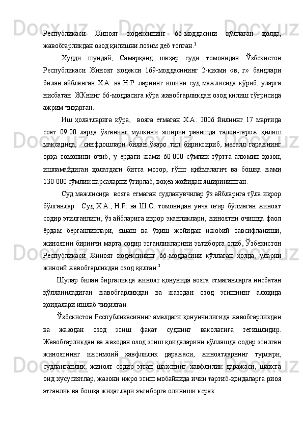 Республикаси   Жиноят   кодексининг   66-моддасини   қўллаган   ҳолда,
жавобгарликдан озод қилишни лозим деб топган. 1
Худди   шундай,   Самарқанд   шаҳар   суди   томонидан   Ўзбекистон
Республикаси   Жиноят   кодекси   169-моддасининг   2-қисми   «в,   г»   бандлари
билан   айбланган   Х.А.   ва   Н.Р.   ларнинг   ишини   суд   мажлисида   кўриб,   уларга
нисбатан  ЖКнинг 66-моддасига кўра жавобгарликдан озод қилиш тўғрисида
ажрим чиқарган.
Иш   ҳолатларига   кўра,     вояга   етмаган   Х.А.   2006   йилнинг   17   мартида
соат   09.00   ларда   ўзганинг   мулкини   яширин   равишда   талон-тарож   қилиш
мақсадида,     синфдошлари   билан   ўзаро   тил   бириктириб,   металл   гаражнинг
орқа   томонини   очиб,   у   ердаги   жами   60   000   сўмлик   тўртта   алюмин   қозон,
ишламайдиган   ҳолатдаги   битта   мотор,   гўшт   қиймалагич   ва   бошқа   жами
130   000 сўмлик нарсаларни ўғирлаб, воқеа жойидан яширинишган.
Суд мажлисида   вояга етмаган судланувчилар ўз айбларига тўла иқрор
бўлганлар.     Суд   Х.А.,   Н.Р.   ва   Ш.О.   томонидан   унча   оғир   бўлмаган   жиноят
содир этилганлиги, ўз айбларига иқрор эканликлари, жиноятни очишда фаол
ёрдам   берганликлари,   яшаш   ва   ўқиш   жойидан   ижобий   тавсифланиши,
жиноятни биринчи марта содир этганликларини эътиборга олиб, Ўзбекистон
Республикаси   Жиноят   кодексининг   66-моддасини   қўллаган   ҳолда,   уларни
жиноий жавобгарликдан озод қилган. 2
Шулар билан биргаликда жиноят қонунида вояга етмаганларга нисбатан
қўлланиладиган   жавобгарликдан   ва   жазодан   озод   этишнинг   алоҳида
қоидалари ишлаб чиқилган.
Ўзбекистон Республикасининг амалдаги қонунчилигида жавобгарликдан
ва   жазодан   озод   этиш   фақат   суднинг   ваколатига   тегишлидир.
Жавобгарликдан ва жазодан озод этиш қоидаларини қўллашда содир этилган
жиноятнинг   ижтимоий   хавфлилик   даражаси,   жиноятларнинг   турлари,
судланганлик,   жиноят   содир   этган   шахснинг   хавфлилик   даражаси,   шахсга
оид хусусиятлар, жазони ижро этиш мобайнида ички тартиб-қоидаларга риоя
этганлик ва бошқа жиҳатлари эътиборга олиниши керак. 