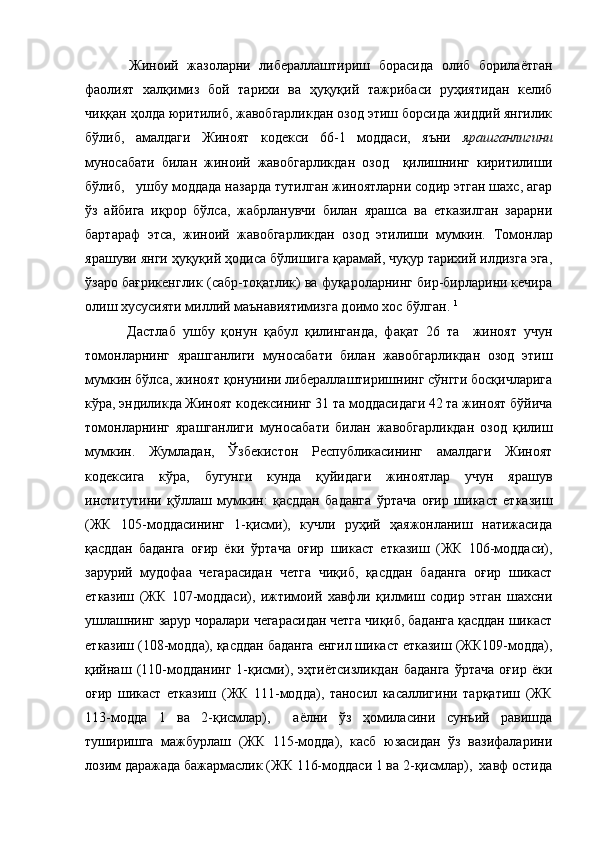   Жиноий   жазоларни   либераллаштириш   борасида   олиб   борилаётган
фаолият   халқимиз   бой   тарихи   ва   ҳуқуқий   тажрибаси   руҳиятидан   келиб
чиққан ҳолда юритилиб, жавобгарликдан озод этиш борсида жиддий янгилик
бўлиб,   амалдаги   Жиноят   кодекси   66-1   моддаси,   яъни   ярашганлигини
муносабати   билан   жиноий   жавобгарликдан   озод     қилишнинг   киритилиши
бўлиб,     у шбу моддада назарда тутилган жиноятларни содир этган шахс, агар
ўз   айбига   иқрор   бўлса,   жабрланувчи   билан   ярашса   ва   етказилган   зарарни
бартараф   этса,   жиноий   жавобгарликдан   озод   этилиши   мумкин.   Томонлар
ярашуви янги ҳуқуқий ҳодиса бўлишига қарамай, чуқур тарихий илдизга эга,
ўзаро бағрикенглик (сабр-тоқатлик) ва фуқароларнинг бир-бирларини кечира
олиш хусусияти миллий маънавиятимизга доимо хос бўлган.   1
  Дастлаб   ушбу   қонун   қабул   қилинганда,   фақат   26   та     жиноят   учун
томонларнинг   ярашганлиги   муносабати   билан   жавобгарликдан   озод   этиш
мумкин бўлса, жиноят қонунини либераллаштиришнинг сўнгги босқичларига
кўра, эндиликда Жиноят кодексининг 31 та моддасидаги 42 та жиноят бўйича
томонларнинг   ярашганлиги   муносабати   билан   жавобгарликдан   озод   қилиш
мумкин.   Жумладан,   Ўзбекистон   Республикасининг   амалдаги   Жиноят
кодексига   кўра,   бугунги   кунда   қуйидаги   жиноятлар   учун   ярашув
институтини   қўллаш   мумкин:   қасддан   баданга   ўртача   оғир   шикаст   етказиш
(ЖК   105-моддасининг   1-қисми),   кучли   руҳий   ҳаяжонланиш   натижасида
қасддан   баданга   оғир   ёки   ўртача   оғир   шикаст   етказиш   (ЖК   106-моддаси),
зарурий   мудофаа   чегарасидан   четга   чиқиб,   қасддан   баданга   оғир   шикаст
етказиш   (ЖК   107-моддаси),   ижтимоий   хавфли   қилмиш   содир   этган   шахсни
ушлашнинг зарур чоралари чегарасидан четга чиқиб, баданга қасддан шикаст
етказиш (108-модда), қасддан баданга енгил шикаст етказиш (ЖК109-модда),
қийнаш   (110-модданинг   1-қисми),   эҳтиётсизликдан   баданга   ўртача   оғир   ёки
оғир   шикаст   етказиш   (ЖК   111-модда),   таносил   касаллигини   тарқатиш   (ЖК
113-модда   1   ва   2-қисмлар),     аёлни   ўз   ҳомиласини   сунъий   равишда
туширишга   мажбурлаш   (ЖК   115-модда),   касб   юзасидан   ўз   вазифаларини
лозим даражада бажармаслик (ЖК 116-моддаси 1 ва 2-қисмлар),  хавф остида 