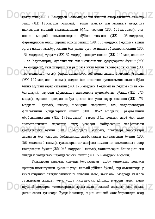 қолдириш (ЖК 117-моддаси 1-қисми), аёлни жинсий алоқа қилишга мажбур
этиш   (ЖК   121-модда   1-қисми),     вояга   етмаган   ёки   меҳнатга   лаёқатсиз
шахсларни   моддий   таъминлашдан   бўйин   товлаш   (ЖК   122-моддаси),   ота-
онани   моддий   таъминлашдан   бўйин   товлаш   (ЖК   123-моддаси),
фарзандликка олиш сирини ошкор қилиш (ЖК 125-моддаси 1-қисми), аёлни
эрга тегишга мажбур қилиш ёки унинг эрга тегишига тўсқинлик қилиш (ЖК
136-моддаси), туҳмат (ЖК139-модда), ҳақорат  қилиш (ЖК  140-моддасининг
1-   ва   2-қисмлари),   муаллифлик   ёки   ихтирочилик   ҳуқуқларини   бузиш   (ЖК
149-моддаси), ўзлаштириш ёки растрата йўли билан талон-тарож қилиш (ЖК
167-моддаси 1–қисм), фирибгарлик (ЖК 168-моддасининг 1-қисми), ўғрилик
(ЖК   169-моддаси   1-қисми),   алдаш   ёки   ишончни   суиистеъмол   қилиш   йўли
билан мулкий зарар етказиш (ЖК 170-моддаси 1 –қисми ва 2-қисм «б» ва «в»
бандлари),     мулкни   қўриқлашга   виждонсиз   муносабатда   бўлиш   (ЖК   172-
модда),   мулкни     қасддан   нобуд   қилиш   ёки   унга   зарар   етказиш   (ЖК   173-
моддаси   1-қисми),   электр,   иссиқлик   энергияси,   газ,   водопроводдан
фойдаланиш   қоидаларини   бузиш   (ЖК   185-2   моддаси),   рақобатчини
обрўсизлантириш   (ЖК   192-моддаси),   темир   йўл,   денгиз,   дарё   ёки   ҳаво
транспортининг   ҳаракати   ёхуд   улардан   фойдаланиш   хавфсизлиги
қоидаларини   бузиш   (ЖК   260-моддаси   1-қисми),   транспорт   воситалари
ҳаракати   ёки   улардан   фойдаланиш   хавфсизлиги   қоидаларини   бузиш   (ЖК
266-моддаси 1-қисми), транспортнинг хавфсиз ишлашини таъминлашга доир
қоидаларни  бузиш  (ЖК   268-моддаси   1-қисми),  машиналарни  бошқариш  ёки
улардан фойдаланиш қоидаларини бузиш (ЖК 298-моддаси 1-қисми). 
Таъкидлаш   керакки,   қонунда   белгиланган     ушбу   жиноятлар   доираси
ярашув   институтини   қўллаш   учун   қатъий   рўйхат   бўлиб,   суд   амалиётида   у
кенгайтирилиб   талқин   қилиниши   мумкин   эмас,   яъни   66-1   моддада   назарда
тутилмаган   жиноят   учун   ушбу   институтни   қўллаш   мумкин   эмас,   аммо
шундай   ҳолларда   томонларнинг   ярашганлиги   қандай   аҳамият   касб   этади,
деган   савол   туғилади.   Бундай   ҳоллар,   гарчи   жиноий   жавобгарликдан   озод 