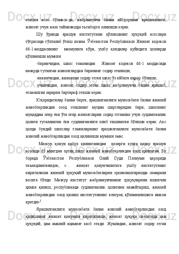 этишга   асос   бўлмаса-да,   жабрланувчи   билан   айбдорнинг   ярашганлиги,
жиноят учун жазо тайинлашда эътиборга олиниши керак.
Шу   ўринда   ярашув   институтини   қўллашнинг   ҳуқуқий   асослари
тўғрисида  тўхталиб  ўтиш  лозим.  Ўзбекистон  Республикаси  Жиноят   кодекси
66-1-моддасининг     мазмунига   кўра,   ушбу   қоидалар   қуйидаги   ҳолларда
қўлланиши мумкин:
-биринчидан,   шахс   томонидан     Жиноят   кодекси   66-1   моддасида
назарда тутилган жиноятлардан бирининг содир этилиши;
-иккинчидан, жиноятни содир этган шахс ўз айбига иқрор бўлиши;
-учинчидан,   жиноят   содир   этган   шахс   жабрланувчи   билан   ярашиб,
етказилган зарарни бартараф этиши керак.
Юқоридагилар билан бирга, ярашилганлиги муносабати билан жиноий
жавобгарликдан   озод   этишнинг   муҳим   шартларидан   бири,   шахснинг
муқаддам оғир ёки ўта оғир жиноятларни содир этганлик учун судланганлик
ҳолати   тугалланган   ёки   судланганлиги   олиб   ташланган   бўлиши   керак.   Акс
ҳолда   бундай   шахслар   томонларнинг   ярашилганлиги   муносабати   билан
жиноий жавобгарликдан озод қилиниши мумкин эмас.
  Мазкур   қонун   қабул   қилинганидан     ҳозирги   кунга   қадар   ярашув
асосида   65   мингдан   ортиқ   шахс   жиноий   жавобгарликдан   озод   қилинган.   Бу
борада   Ўзбекистон   Республикаси   Олий   Суди   Пленуми   қарорида
таъкидланганидек,   «…   жиноят   қонунчилигига   ушбу   институтнинг
киритилиши   жиноий   ҳуқуқий   муносабатларни   эркинлаштиришда   самарали
восита   бўлди.   Мазкур   институт   жабрланувчининг   ҳуқуқларини   ишончли
ҳимоя   қилиш,   республикада   судланганлик   ҳолатини   камайтириш,   жиноий
жавобгарликдан   озод   қилиш   институтининг   кенгроқ   қўлланилишига   имкон
яратди» 1
.  
Ярашилганлиги   муносабати   билан   жиноий   жавобгарликдан   озод
қилишнинг   жиноят   қонунига   киритилиши,   жиноят   ҳуқуқи   сиёсатида   ҳам
ҳуқуқий,   ҳам   амалий   аҳамият   касб   этади.   Жумладан,   жиноят   содир   этган 