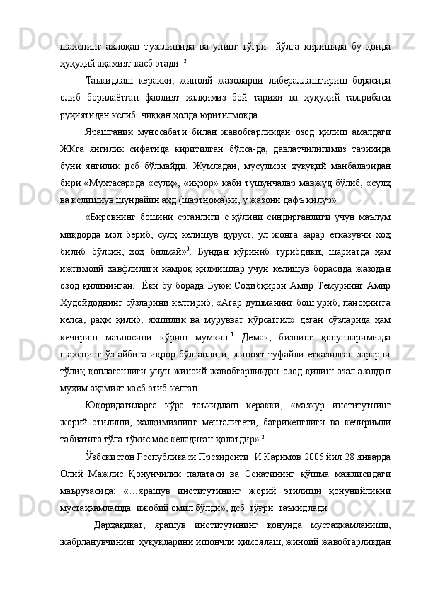 шахснинг   ахлоқан   тузалишида   ва   унинг   тўғри     йўлга   киришида   бу   қоида
ҳуқуқий аҳамият касб этади.  2
Таъкидлаш   керакки,   жиноий   жазоларни   либераллаштириш   борасида
олиб   борилаётган   фаолият   халқимиз   бой   тарихи   ва   ҳуқуқий   тажрибаси
руҳиятидан келиб  чиққан ҳолда юритилмоқда.   
Ярашганик   муносабати   билан   жавобгарликдан   озод   қилиш   амалдаги
ЖКга   янгилик   сифатида   киритилган   бўлса-да,   давлатчилигимиз   тарихида
буни   янгилик   деб   бўлмайди.   Жумладан,   мусулмон   ҳуқуқий   манбаларидан
бири  «Мухтасар»да   «сулҳ»,   «иқрор»  каби   тушунчалар   мавжуд   бўлиб,  «сулҳ
ва келишиув шундайин аҳд (шартнома)ки, у жазони дафъ қилур».  
«Бировнинг   бошини   ёрганлиги   ё   қўлини   синдирганлиги   учун   маълум
миқдорда   мол   бериб,   сулҳ   келишув   дуруст,   ул   жонга   зарар   етказувчи   хоҳ
билиб   бўлсин,   хоҳ   билмай» 3
.   Бундан   кўриниб   турибдики,   шариатда   ҳам
ижтимоий   хавфлилиги   камроқ   қилмишлар   учун   келишув   борасида   жазодан
озод   қилининган.     Ёки   бу  борада   Буюк  Соҳибқирон   Амир  Темурнинг   Амир
Худойдоднинг сўзларини келтириб, «Агар душманинг бош уриб, паноҳингга
келса,   раҳм   қилиб,   яхшилик   ва   мурувват   кўрсатгил»   деган   сўзларида   ҳам
кечириш   маъносини   кўриш   мумкин. 1
  Демак,   бизнинг   қонунларимизда
шахснинг   ўз   айбига   иқрор   бўлганлиги,   жиноят   туфайли   етказилган   зарарни
тўлиқ   қоплаганлиги   учун   жиноий   жавобгарликдан   озод   қилиш   азал-азалдан
муҳим аҳамият касб этиб келган. 
Юқоридагиларга   кўра   таъкидлаш   керакки,   «мазкур   институтнинг
жорий   этилиши,   халқимизнинг   менталитети,   бағрикенглиги   ва   кечиримли
табиатига тўла-тўкис мос келадиган ҳолатдир». 2
Ўзбекистон Республикаси Президенти  И.Каримов 2005 йил 28 январда
Олий   Мажлис   Қонунчилик   палатаси   ва   Сенатининг   қўшма   мажлисидаги
маърузасида:   «…ярашув   институтининг   жорий   этилиши   қонунийликни
мустаҳкамлашда  ижобий омил бўлди», деб  тўғри  таъкидлади.
  Дарҳақиқат,   ярашув   институтининг   қонунда   мустаҳкамланиши,
жабрланувчининг ҳуқуқларини ишончли ҳимоялаш, жиноий жавобгарликдан 