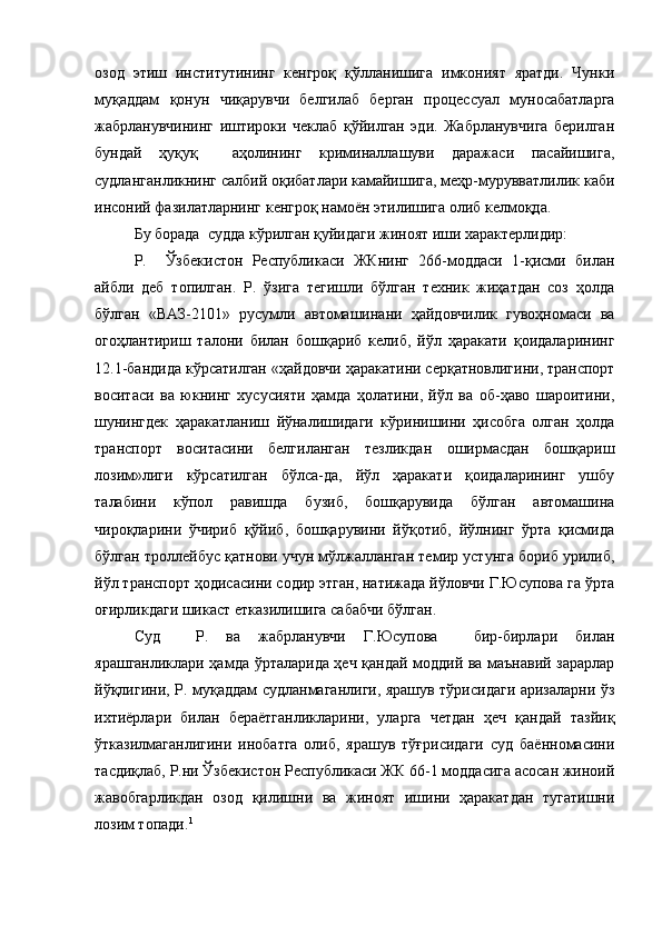 озод   этиш   институтининг   кенгроқ   қўлланишига   имконият   яратди.   Чунки
муқаддам   қонун   чиқарувчи   белгилаб   берган   процессуал   муносабатларга
жабрланувчининг   иштироки   чеклаб   қўйилган   эди.   Жабрланувчига   берилган
бундай   ҳуқуқ     аҳолининг   криминаллашуви   даражаси   пасайишига,
судланганликнинг салбий оқибатлари камайишига, меҳр-мурувватлилик каби
инсоний фазилатларнинг кенгроқ намоён этилишига олиб келмоқда. 
Бу борада  судда кўрилган қуйидаги жиноят иши характерлидир: 
Р.     Ўзбекистон   Республикаси   ЖКнинг   266-моддаси   1-қисми   билан
айбли   деб   топилган.   Р.   ўзига   тегишли   бўлган   техник   жиҳатдан   соз   ҳолда
бўлган   «ВАЗ-2101»   русумли   автомашинани   ҳайдовчилик   гувоҳномаси   ва
огоҳлантириш   талони   билан   бошқариб   келиб,   йўл   ҳаракати   қоидаларининг
12.1-бандида кўрсатилган «ҳайдовчи ҳаракатини серқатновлигини, транспорт
воситаси   ва   юкнинг   хусусияти   ҳамда   ҳолатини,   йўл   ва   об-ҳаво   шароитини,
шунингдек   ҳаракатланиш   йўналишидаги   кўринишини   ҳисобга   олган   ҳолда
транспорт   воситасини   белгиланган   тезликдан   оширмасдан   бошқариш
лозим»лиги   кўрсатилган   бўлса-да,   йўл   ҳаракати   қоидаларининг   ушбу
талабини   кўпол   равишда   бузиб,   бошқарувида   бўлган   автомашина
чироқларини   ўчириб   қўйиб,   бошқарувини   йўқотиб,   йўлнинг   ўрта   қисмида
бўлган троллейбус қатнови учун мўлжалланган темир устунга бориб урилиб,
йўл транспорт ҳодисасини содир этган, натижада йўловчи Г.Юсупова га ўрта
оғирликдаги шикаст етказилишига сабабчи бўлган. 
Суд     Р.   ва   жабрланувчи   Г.Юсупова     бир-бирлари   билан
ярашганликлари ҳамда ўрталарида ҳеч қандай моддий ва маънавий зарарлар
йўқлигини, Р. муқаддам судланмаганлиги, ярашув тўрисидаги аризаларни ўз
ихтиёрлари   билан   бераётганликларини,   уларга   четдан   ҳеч   қандай   тазйиқ
ўтказилмаганлигини   инобатга   олиб,   ярашув   тўғрисидаги   суд   баённомасини
тасдиқлаб, Р.ни Ўзбекистон Республикаси ЖК 66-1 моддасига асосан жиноий
жавобгарликдан   озод   қилишни   ва   жиноят   ишини   ҳаракатдан   тугатишни
лозим топади. 1 