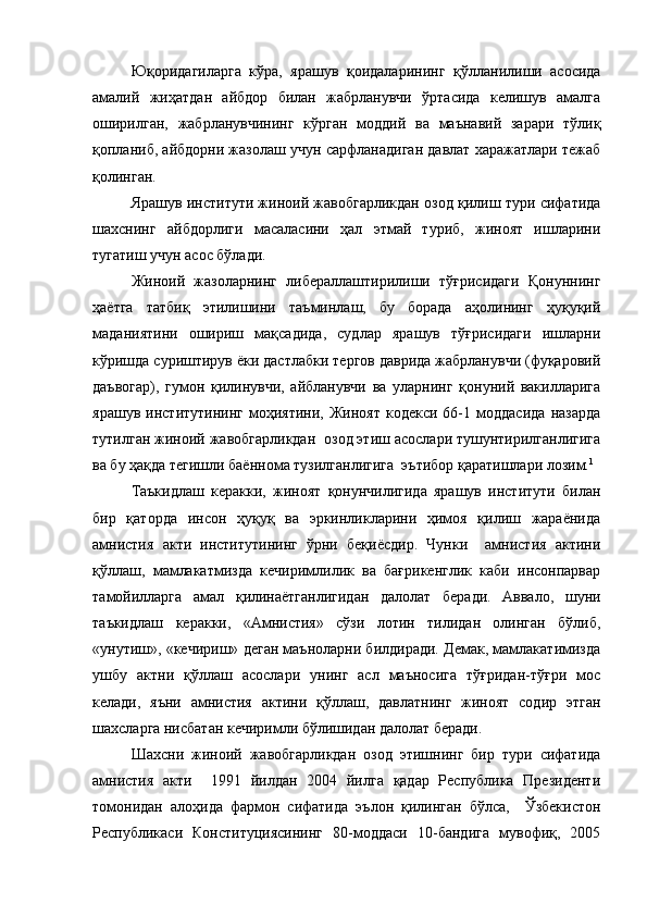 Юқоридагиларга   кўра,   ярашув   қоидаларини нг   қўлланилиши   асосида
амалий   жиҳатдан   айбдор   билан   жабрланувчи   ўртасида   келишув   амалга
оширил ган ,   жабрланувчининг   кўрган   моддий   ва   маънавий   зарари   тўлиқ
қопланиб, айбдорни жазолаш учун сарфланадиган давлат харажатлари тежаб
қолин ган.   
Ярашув институти жиноий жавобгарликдан озод қилиш тури сифатида
шахснинг   айбдорлиги   масаласини   ҳал   этмай   туриб,   жиноят   ишларини
тугатиш учун асос бўлади.  
Жиноий   жазоларнинг   либераллаштирилиши   тўғрисидаги   Қонуннинг
ҳаётга   татбиқ   этилишини   таъминлаш,   бу   борада   аҳолининг   ҳуқуқий
маданиятини   ошириш   мақсадида,   судлар   ярашув   тўғрисидаги   ишларни
кўришда суриштирув ёки дастлабки тергов даврида жабрланувчи (фуқаровий
даъвогар),   гумон   қилинувчи,   айбланувчи   ва   уларнинг   қонуний   вакилларига
ярашув   институтининг   моҳиятини,   Жиноят   кодекси   66-1   моддасида   назарда
тутилган жиноий жавобгарликдан  озод этиш асослари тушунтирилганлигига
ва бу ҳақда тегишли баённома тузилганлигига  эътибор қаратишлари лозим. 1
Таъкидлаш   керакки,   жиноят   қонунчилигида   ярашув   институти   билан
бир   қаторда   инсон   ҳуқуқ   ва   эркинликларини   ҳимоя   қилиш   жараёнида
амнистия   акти   институтининг   ўрни   беқиёсдир.   Чунки     амнистия   актини
қўллаш,   мамлакатмизда   кечиримлилик   ва   бағрикенглик   каби   инсонпарвар
тамойилларга   амал   қилинаётганлигидан   далолат   беради.   Аввало,   шуни
таъкидлаш   керакки,   «Амнистия»   сўзи   лотин   тилидан   олинган   бўлиб,
«унутиш», «кечириш» деган маъноларни билдиради. Демак, мамлакатимизда
ушбу   актни   қўллаш   асослари   унинг   асл   маъносига   тўғридан-тўғри   мос
келади,   яъни   амнистия   актини   қўллаш,   давлатнинг   жиноят   содир   этган
шахсларга нисбатан кечиримли бўлишидан далолат беради.
Шахсни   жиноий   жавобгарликдан   озод   этишнинг   бир   тури   сифатида
амнистия   акти     1991   йилдан   2004   йилга   қадар   Республика   Президенти
томонидан   алоҳида   фармон   сифатида   эълон   қилинган   бўлса,     Ўзбекистон
Республикаси   Конституциясининг   80-моддаси   10-бандига   мувофиқ,   2005 