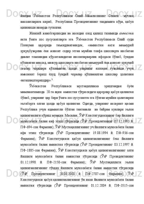 йилдан   Ўзбекистон   Республикаси   Олий   Мажлисининг   Сенати     мутлақ
ваколатларига   кириб,     Республика   Президентининг   тақдимига   кўра,   қабул
қилиниши назарда тутилган. 
Жиноий   жавобгарликдан   ва   жазодан   озод   қилиш   тизимида   амнистия
акти   ўзига   хос   хусусиятларга   эга.   Ўзбекистон   Республикаси   Олий   суди
Пленуми   қарорида   таъкидланганидек,   «амнистия   акти   маъмурий
ҳуқуқбузарлик   ёки   жиноят   содир   этган   муайян   тоифа   шахсларга   нисбатан
давлат   томонидан   кўрсатиладиган   инсонпарварлик   ифодаси   бўлиб,   бундан
кўзланган мақсад, мазкур шахсларга нисбатан маъмурий ёки жиноят-ҳуқуқий
таъсир   чоралари   қўлламаган   ҳолда   уларнинг   ахлоқан   тузалиши   учун
имконият   бериш   ёхуд   бундай   чоралар   қўлланилган   шахслар   ҳолатини
енгиллаштиришдир». 1
Ўзбекистон   Республикаси   мустақилликка   эришгандан   буён
мамлакатимизда  20 га яқин  амнистия тўғрисидаги қарорлар қабул қилинган
бўлиб, уларнинг ҳар бири ўзига хос хусусиятга эга бўлган муайян ҳолатларни
эътиборга   олган   ҳолда   қабул   қилинган.   Одатда,   уларнинг   аксарият   қисми
Республика   учун   аҳамиятли   бўлган   тантанали     ва   байрам   кунлари   эълон
қилинганлиги кўриш мумкин. Масалан, ЎзР Конституциясининг бир йиллиги
муносабати   билан   авф   этиш   тўғрисида   (ЎзР   Президентининг   07.12.1993   й.
ПФ-694-сон Фармони); ЎзР Мустақиллигининг уч йиллиги муносабати билан
афв   этиш   тўғрисида   (ЎзР   Президентининг   19.08.1994   й.   ПФ-936-сон
Фармони);   ЎзР   Конституцияси   қабул   қилинганлигининг   беш   йиллиги
муносабати   билан   амнистия   тўғрисида   (ЎзР   Президентининг   03.12.1997   й.
ПФ-1885-сон   Фармони);   ЎзР   Конституцияси   қабул   қилинганлигининг   олти
йиллиги   муносабати   билан   амнистия   тўгрисида   (ЎзР   Президентининг
01.12.1998   й.   ПФ-2150-сон   Фармони);   ЎзР   Мустақиллиги   эълон
қилинганлигининг   тўққиз   йиллиги   муносабати   билан   амнистия   тўғрисида
(ЎзР   Президентининг   28.08.2000   й.   ПФ-2707-сон   Фармони);   ЎзР
Конституцияси қабул қилинганлигининг ўн икки йиллиги муносабати билан
амнистия   тўғрисида   (ЎзР   Президентининг   01.12.2004   й.   ПФ-3515-сон 