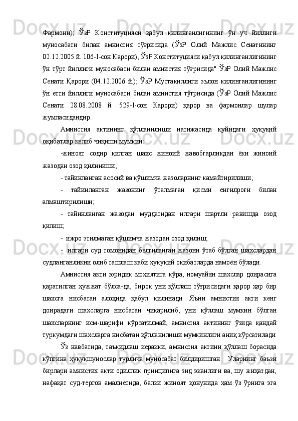 Фармони);   ЎзР   Конституцияси   қабул   қилинганлигининг   ўн   уч   йиллиги
муносабати   билан   амнистия   тўғрисида   (ЎзР   Олий   Мажлис   Сенатининг
02.12.2005 й. 106- I -сон Карори); ЎзР Конституцияси қабул қилинганлигининг
ўн  тўрт   йиллиги   муносабати   билан   амнистия   тўғрисида"   ЎзР   Олий  Мажлис
Сенати   Қарори   (04.12.2006   й.);   ЎзР   Мустақиллиги   эълон   килинганлигининг
ўн   етти   йиллиги   муносабати   билан   амнистия   тўғрисида   (ЎзР   Олий   Мажлис
Сенати   28.08.2008   й.   529- I -сон   Карори)   қарор   ва   фармонлар   шулар
жумласидандир.
Амнистия   актининг   қўлланилиши   натижасида   қуйидаги   ҳуқуқий
оқибатлар келиб чиқиши мумкин:
-жиноят   содир   қилган   шахс   жиноий   жавобгарликдан   ёки   жиноий
жазодан озод қилиниши;
- тайинланган асосий ва қўшимча жазоларнинг камайтирилиши;
-   тайинланган   жазонинг   ўталмаган   қисми   енгилроғи   билан
алмаштирилиши;
-   тайинланган   жазодан   муддатидан   илгари   шартли   равишда   озод
қилиш;
-  ижро этилмаган қўшимча жазодан озод қилиш; 
-     илгари   суд   томонидан   белгиланган   жазони   ўтаб   бўлган   шахслардан
судланганликни олиб ташлаш каби ҳуқуқий оқибатларда намоён бўлади.
Амнистия   акти   юридик   моҳиятига   кўра,   номуайян   шахслар   доирасига
қаратилган   ҳужжат   бўлса-да,   бироқ   уни   қўллаш   тўғрисидаги   қарор   ҳар   бир
шахсга   нисбатан   алоҳида   қабул   қилинади.   Яъни   амнистия   акти   кенг
доирадаги   шахсларга   нисбатан   чиқарилиб,   уни   қўллаш   мумкин   бўлган
шахсларнинг   исм-шарифи   кўрсатилмай,   амнистия   актининг   ўзида   қандай
туркумдаги шахсларга нисбатан қўлланилиши мумкинлиги аниқ кўрсатилади
Ўз   навбатида,   таъкидлаш   керакки,   амнистия   актини   қўллаш   борасида
кўпгина   ҳуқуқшунослар   турлича   муносабат   билдиришган.     Уларнинг   баъзи
бирлари амнистия  акти  одиллик принципига  зид  эканлиги ва,  шу жиҳатдан,
нафақат   суд-тергов   амалиётида,   балки   жиноят   қонунида   ҳам   ўз   ўрнига   эга 