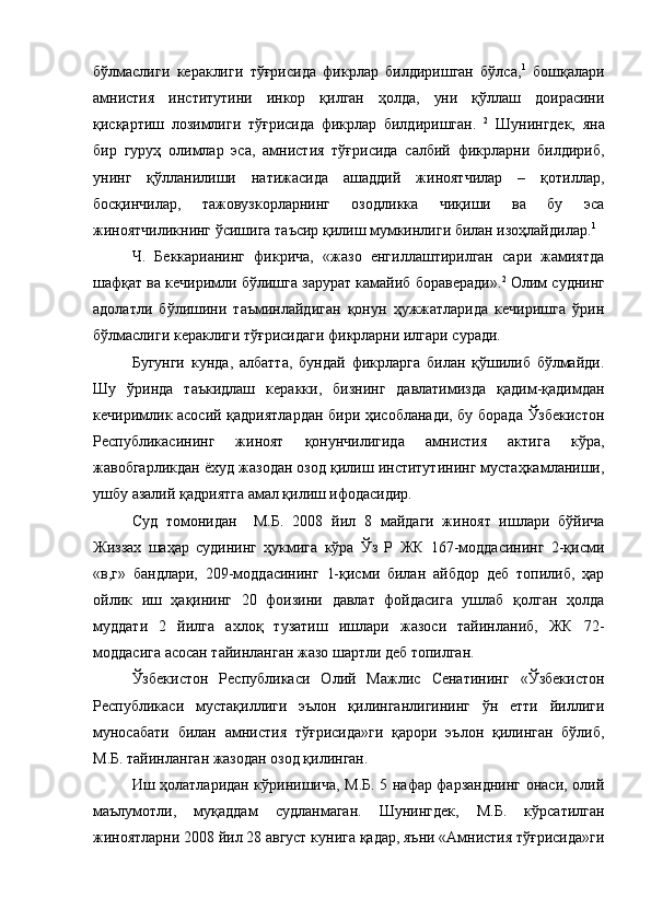 бўлмаслиги   кераклиги   тўғрисида   фикрлар   билдиришган   бўлса, 1
  бошқалари
амнистия   институтини   инкор   қилган   ҳолда,   уни   қўллаш   доирасини
қисқартиш   лозимлиги   тўғрисида   фикрлар   билдиришган.   2
  Шунингдек,   яна
бир   гуруҳ   олимлар   эса,   амнистия   тўғрисида   салбий   фикрларни   билдириб,
унинг   қўлланилиши   натижасида   ашаддий   жиноятчилар   –   қотиллар,
босқинчилар,   тажовузкорларнинг   озодликка   чиқиши   ва   бу   эса
жиноятчиликнинг ўсишига таъсир қилиш мумкинлиги билан изоҳлайдилар. 1
Ч.   Беккарианинг   фикрича,   «жазо   енгиллаштирилган   сари   жамиятда
шафқат ва кечиримли бўлишга зарурат камайиб бораверади». 2
 Олим суднинг
адолатли   бўлишини   таъминлайдиган   қонун   ҳужжатларида   кечиришга   ўрин
бўлмаслиги кераклиги тўғрисидаги фикрларни илгари суради. 
Бугунги   кунда,   албатта,   бундай   фикрларга   билан   қўшилиб   бўлмайди.
Шу   ўринда   таъкидлаш   керакки,   бизнинг   давлатимизда   қадим-қадимдан
кечиримлик асосий қадриятлардан бири ҳисобланади, бу борада Ўзбекистон
Республикасининг   жиноят   қонунчилигида   амнистия   актига   кўра,
жавобгарликдан ёхуд жазодан озод қилиш институтининг мустаҳкамланиши,
ушбу азалий қадриятга амал қилиш ифодасидир.
Суд   томонидан     М.Б.   2008   йил   8   майдаги   жиноят   ишлари   бўйича
Жиззах   шаҳар   судининг   ҳукмига   кўра   Ўз   Р   ЖК   167-моддасининг   2-қисми
«в,г»   бандлари,   209-моддасининг   1-қисми   билан   айбдор   деб   топилиб,   ҳар
ойлик   иш   ҳақининг   20   фоизини   давлат   фойдасига   ушлаб   қолган   ҳолда
муддати   2   йилга   ахлоқ   тузатиш   ишлари   жазоси   тайинланиб,   ЖК   72-
моддасига асосан тайинланган жазо шартли деб топилган. 
Ўзбекистон   Республикаси   Олий   Мажлис   Сенатининг   «Ўзбекистон
Республикаси   мустақиллиги   эълон   қилинганлигининг   ўн   етти   йиллиги
муносабати   билан   амнистия   тўғрисида»ги   қарори   эълон   қилинган   бўлиб,
М.Б. тайинланган жазодан озод қилинган.
Иш ҳолатларидан кўринишича, М.Б. 5 нафар фарзанднинг онаси, олий
маълумотли,   муқаддам   судланмаган.   Шунингдек,   М.Б.   кўрсатилган
жиноятларни 2008 йил 28 август кунига қадар, яъни «Амнистия тўғрисида»ги 